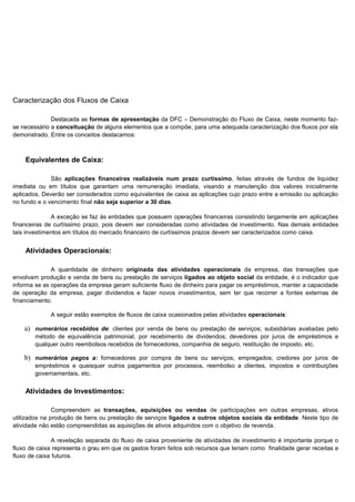 Caracterização dos Fluxos de Caixa

              Destacada as formas de apresentação da DFC – Demonstração do Fluxo de Caixa, neste momento faz-
se necessário a conceituação de alguns elementos que a compõe, para uma adequada caracterização dos fluxos por ela
demonstrado. Entre os conceitos destacamos:



    Equivalentes de Caixa:

              São aplicações financeiras realizáveis num prazo curtíssimo, feitas através de fundos de liquidez
imediata ou em títulos que garantam uma remuneração imediata, visando a manutenção dos valores inicialmente
aplicados. Deverão ser considerados como equivalentes de caixa as aplicações cujo prazo entre a emissão ou aplicação
no fundo e o vencimento final não seja superior a 30 dias.

              A exceção se faz às entidades que possuem operações financeiras consistindo largamente em aplicações
financeiras de curtíssimo prazo, pois devem ser consideradas como atividades de investimento. Nas demais entidades
tais investimentos em títulos do mercado financeiro de curtíssimos prazos devem ser caracterizados como caixa.


    Atividades Operacionais:

              A quantidade de dinheiro originada das atividades operacionais da empresa, das transações que
envolvam produção e venda de bens ou prestação de serviços ligados ao objeto social da entidade, é o indicador que
informa se as operações da empresa geram suficiente fluxo de dinheiro para pagar os empréstimos, manter a capacidade
de operação da empresa, pagar dividendos e fazer novos investimentos, sem ter que recorrer a fontes externas de
financiamento.

             A seguir estão exemplos de fluxos de caixa ocasionados pelas atividades operacionais:

    a) numerários recebidos de: clientes por venda de bens ou prestação de serviços; subsidiárias avaliadas pelo
        método de equivalência patrimonial, por recebimento de dividendos; devedores por juros de empréstimos e
        qualquer outro reembolsos recebidos de fornecedores, companhia de seguro, restituição de imposto, etc.

    b) numerários pagos a: fornecedores por compra de bens ou serviços; empregados; credores por juros de
        empréstimos e quaisquer outros pagamentos por processos, reembolso a clientes, impostos e contribuições
        governamentais, etc.


    Atividades de Investimentos:

               Compreendem as transações, aquisições ou vendas de participações em outras empresas, ativos
utilizados na produção de bens ou prestação de serviços ligados a outros objetos sociais da entidade. Neste tipo de
atividade não estão compreendidas as aquisições de ativos adquiridos com o objetivo de revenda.

               A revelação separada do fluxo de caixa proveniente de atividades de investimento é importante porque o
fluxo de caixa representa o grau em que os gastos foram feitos sob recursos que teriam como finalidade gerar receitas e
fluxo de caixa futuros.


                                                                                                                 29
 