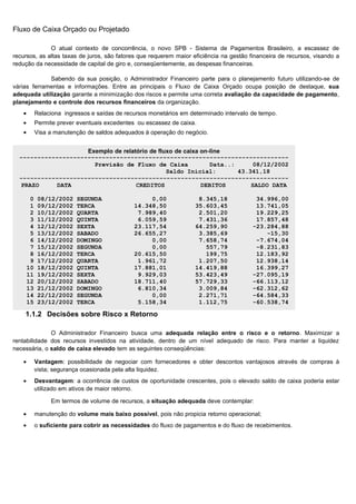 Fluxo de Caixa Orçado ou Projetado

              O atual contexto de concorrência, o novo SPB - Sistema de Pagamentos Brasileiro, a escassez de
recursos, as altas taxas de juros, são fatores que requerem maior eficiência na gestão financeira de recursos, visando a
redução da necessidade de capital de giro e, conseqüentemente, as despesas financeiras.

             Sabendo da sua posição, o Administrador Financeiro parte para o planejamento futuro utilizando-se de
várias ferramentas e informações. Entre as principais o Fluxo de Caixa Orçado ocupa posição de destaque, sua
adequada utilização garante a minimização dos riscos e permite uma correta avaliação da capacidade de pagamento,
planejamento e controle dos recursos financeiros da organização.
   •   Relaciona ingressos e saídas de recursos monetários em determinado intervalo de tempo.
   •   Permite prever eventuais excedentes ou escassez de caixa.
   •   Visa a manutenção de saldos adequados à operação do negócio.


                     Exemplo de relatório de fluxo de caixa on-line
  ---------------------------------------------------------------------------
                       Previsão de Fluxo de Caixa              Data..:      08/12/2002
                                                Saldo Inicial:         43.341,18
  ---------------------------------------------------------------------------
   PRAZO     DATA                    CREDITOS               DEBITOS        SALDO DATA

     0 08/12/2002 SEGUNDA              0,00         8.345,18        34.996,00
     1 09/12/2002 TERCA           14.348,50        35.603,45        13.741,05
     2 10/12/2002 QUARTA           7.989,40         2.501,20        19.229,25
     3 11/12/2002 QUINTA           6.059,59         7.431,36        17.857,48
     4 12/12/2002 SEXTA           23.117,54        64.259,90       -23.284,88
     5 13/12/2002 SABADO          26.655,27         3.385,69           -15,30
     6 14/12/2002 DOMINGO              0,00         7.658,74        -7.674,04
     7 15/12/2002 SEGUNDA              0,00           557,79        -8.231,83
     8 16/12/2002 TERCA           20.615,50           199,75        12.183,92
     9 17/12/2002 QUARTA           1.961,72         1.207,50        12.938,14
    10 18/12/2002 QUINTA          17.881,01        14.419,88        16.399,27
    11 19/12/2002 SEXTA            9.929,03        53.423,49       -27.095,19
    12 20/12/2002 SABADO          18.711,40        57.729,33       -66.113,12
    13 21/12/2002 DOMINGO          6.810,34         3.009,84       -62.312,62
    14 22/12/2002 SEGUNDA              0,00         2.271,71       -64.584,33
    15 23/12/2002 TERCA            5.158,34         1.112,75       -60.538,74
  ---------------------------------------------------------------------------
    1.1.2 Decisões sobre Risco x Retorno

              O Administrador Financeiro busca uma adequada relação entre o risco e o retorno. Maximizar a
rentabilidade dos recursos investidos na atividade, dentro de um nível adequado de risco. Para manter a liquidez
necessária, o saldo de caixa elevado tem as seguintes conseqüências:

   •   Vantagem: possibilidade de negociar com fornecedores e obter descontos vantajosos através de compras à
       vista; segurança ocasionada pela alta liquidez.
   •   Desvantagem: a ocorrência de custos de oportunidade crescentes, pois o elevado saldo de caixa poderia estar
       utilizado em ativos de maior retorno.

              Em termos de volume de recursos, a situação adequada deve contemplar:

   •   manutenção do volume mais baixo possível, pois não propicia retorno operacional;
   •   o suficiente para cobrir as necessidades do fluxo de pagamentos e do fluxo de recebimentos.




                                                                                                                  31
 