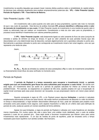 investimentos na escolha daqueles que possam trazer maiores efeitos positivos sobre a rentabilidade do capital próprio.
As técnicas mais utilizadas atualmente para analisar empreendimentos potencias são: VPL – Valor Presente Líquido,
Período de Payback e TIR – Taxa Interna de Retorno.


Valor Presente Líquido – VPL

              Um investimento vale a pena quando cria valor para os seus proprietários, quando vale mais no mercado
do que o seu custo de aquisição. Esta técnica de análise chamada VPL procura identificar a diferença entre o valor
de mercado do investimento e o seu custo. O Valor Presente Líquido do investimento é uma medida de quanto valor é
criado ou adicionado hoje por realizar um investimento. Considerando a meta de criar valor para os proprietários, o
processo busca identificar investimentos com valores presentes positivos.

             O VPL - Valor Presente Líquido. está diretamente ligado ao valor presente do fluxo de caixa (conjunto de
entradas e saídas de dinheiro ao longo do tempo). É igual ao valor presente de suas parcelas futuras (que são
descontadas com uma determinada taxa de desconto), somado algebricamente com a grandeza colocada no ponto zero.
Normalmente a grandeza colocada no ponto zero corresponde ao investimento inicial e tem sinal negativo, uma vez que
representa uma saída de caixa.

              Assim,




              onde:

             R1, R2,..., Rn são as entradas (ou saídas) de caixa (prestações) e R0 é o valor do investimento (empréstimo
ou financiamento) inicial (fluxo de caixa verificado no momento zero).


Período de Payback

                O período de Payback é o tempo necessário para recuperar o investimento inicial, ou período
exigido para que um investimento gere fluxos de caixa suficientes para recuperar o custo inicial. De acordo com
essa regra, um investimento deve ser aceito se o período de payback calculado for inferior ao número de anos
predeterminado. Por exemplo, se exigíssemos um payback de três anos, aqueles projetos em que a recuperação do
capital inicial ocorresse após esse prazo deveriam ser recusados, os que propiciassem retorno em menor prazo seriam
aceitos.

              Quando comparada à regra do VPL, a do Payback possui algumas limitações: o período é calculado
simplesmente adicionando os fluxos de caixa futuros, não existe nenhum procedimento de desconto e o valor do dinheiro
no tempo é desconsiderado; a regra também desconsidera diferenças de risco, pode ser calculada para projetos muito
arriscados como para projetos muito seguros; outro aspecto importante é a falta de um critério claro para definição do
período de corte, acaba-se usando um número escolhido de forma arbitrária.

              Apesar de suas limitações, a regra do período de Payback é utilizada com muita freqüência em decisões
menos importantes. Em muitos casos não vale a pena fazer uma análise muito detalhada, pois o custo da análise
superaria o custo de um possível erro. Essa regra tende a favorecer investimentos que liberam caixa para outros
investimentos mais rapidamente. É um tipo de medida de ponto de equilíbrio, pode ser encarado como o tempo
necessário para haver equilíbrio num sentido contábil, não financeiro.




                                                                                                                  33
 