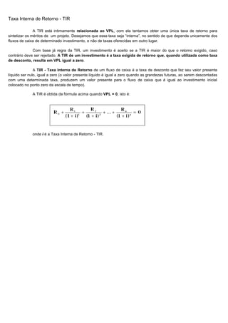 Taxa Interna de Retorno - TIR

               A TIR está intimamente relacionada ao VPL, com ela tentamos obter uma única taxa de retorno para
sintetizar os méritos de um projeto. Desejamos que essa taxa seja “interna”, no sentido de que dependa unicamente dos
fluxos de caixa de determinado investimento, e não de taxas oferecidas em outro lugar.

              Com base já regra da TIR, um investimento é aceito se a TIR é maior do que o retorno exigido, caso
contrário deve ser rejeitado. A TIR de um investimento é a taxa exigida de retorno que, quando utilizada como taxa
de desconto, resulta em VPL igual a zero.

               A TIR - Taxa Interna de Retorno de um fluxo de caixa é a taxa de desconto que faz seu valor presente
líquido ser nulo, igual a zero (o valor presente líquido é igual a zero quando as grandezas futuras, ao serem descontadas
com uma determinada taxa, produzem um valor presente para o fluxo de caixa que é igual ao investimento inicial
colocado no ponto zero da escala de tempo).

              A TIR é obtida da fórmula acima quando VPL = 0, isto é:




              onde i é a Taxa Interna de Retorno - TIR.




                                                                                                                   34
 