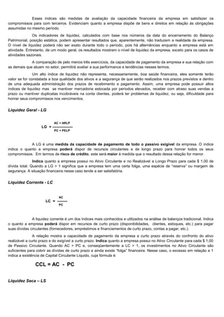 Esses índices são medidas de avaliação da capacidade financeira da empresa em satisfazer os
compromissos para com terceiros. Evidenciam quanto a empresa dispõe de bens e direitos em relação às obrigações
assumidas no mesmo período.
               Os indicadores de liquidez, calculados com base nos números da data do encerramento do Balanço
Patrimonial, posição estática, podem apresentar resultados que, aparentemente, não traduzem a realidade da empresa.
O nível de liquidez poderá não ser exato durante todo o período, pois há alternâncias enquanto a empresa está em
atividade. Entretanto, de um modo geral, os resultados mostram o nível de liquidez da empresa, exceto para os casos de
atividades sazonais.
             A comparação de pelo menos três exercícios, da capacidade de pagamento da empresa e sua relação com
as demais que atuam no setor, permitirá avaliar a sua performance e tendências nesses termos.
               Um alto índice de liquidez não representa, necessariamente, boa saúde financeira, eles somente terão
valor se for constatada a boa qualidade dos ativos e a segurança de que serão realizados nos prazos previstos e dentro
de uma adequada administração dos prazos de recebimento e pagamento. Assim, uma empresa pode possuir altos
índices de liquidez mas se mantiver mercadoria estocada por períodos elevados, receber com atraso suas vendas a
prazo ou mantiver duplicatas incobráveis na conta clientes, poderá ter problemas de liquidez, ou seja, dificuldade para
honrar seus compromissos nos vencimentos.


Liquidez Geral - LG


                           AC + ARLP
                   LG = ----------------
                           PC + PELP



             A LG é uma medida da capacidade de pagamento de todo o passivo exigível da empresa. O índice
indica o quanto a empresa poderá dispor de recursos circulantes e de longo prazo para honrar todos os seus
compromissos. Em termos de risco de crédito, este será maior à medida que o resultado dessa relação for menor.
               Indica quanto a empresa possui no Ativo Circulante e no Realizável a Longo Prazo para cada $ 1,00 de
dívida total. Quando a LG > 1 significa que a empresa tem uma certa folga, uma espécie de “reserva” ou margem de
segurança. A situação financeira nesse caso tende a ser satisfatória.


Liquidez Corrente - LC


                              AC
                      LC = --------
                              PC



              A liquidez corrente é um dos índices mais conhecidos e utilizados na análise de balanços tradicional. Indica
o quanto a empresa poderá dispor em recursos de curto prazo (disponibilidades, clientes, estoques, etc.) para pagar
suas dívidas circulantes (fornecedores, empréstimos e financiamentos de curto prazo, contas a pagar, etc.).
               A relação mostra a capacidade de pagamento da empresa a curto prazo através do confronto do ativo
realizável a curto prazo e do exigível a curto prazo. Indica quanto a empresa possui no Ativo Circulante para cada $ 1,00
de Passivo Circulante. Quando AC > PC e, conseqüentemente a LC > 1, os investimentos no Ativo Circulante são
suficientes para cobrir as dívidas de curto prazo e ainda existe “folga” financeira. Nesse caso, o excesso em relação a 1
indica a existência de Capital Circulante Líquido, cuja fórmula é:

                CCL = AC - PC              .



Liquidez Seca – LS



                                                                                                                    5
 