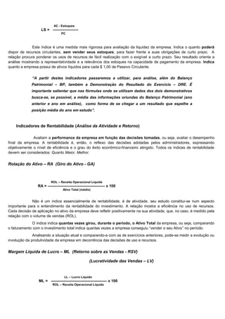 AC - Estoques
                   LS = --------------------
                                 PC



              Este índice é uma medida mais rigorosa para avaliação da liquidez da empresa. Indica o quanto poderá
dispor de recursos circulantes, sem vender seus estoques, para fazer frente a suas obrigações de curto prazo. A
relação procura ponderar os usos de recursos de fácil realização com o exigível a curto prazo. Seu resultado orienta a
análise mostrando a representatividade e a relevância dos estoques na capacidade de pagamento da empresa. Indica
quanto a empresa possui de ativos líquidos para cada $ 1,00 de Passivo Circulante.

             “A partir destes indicadores passaremos a utilizar, para análise, além do Balanço
             Patrimonial – BP, também a Demonstração do Resultado do Exercício – DRE. É
             importante salientar que nas fórmulas onde se utilizam dados dos dois demonstrativos
             busca-se, se possível, a média das informações oriundas do Balanço Patrimonial (ano
             anterior e ano em análise), como forma de se chegar a um resultado que espelhe a
             posição média do ano em estudo”.



    Indicadores de Rentabilidade (Análise da Atividade e Retorno)

              Avaliam a performance da empresa em função das decisões tomadas, ou seja, avaliar o desempenho
final da empresa. A rentabilidade é, então, o reflexo das decisões adotadas pelos administradores, expressando
objetivamente o nível de eficiência e o grau do êxito econômico-financeiro atingido. Todos os índices de rentabilidade
devem ser considerados: Quanto Maior, Melhor.


Rotação do Ativo – RA (Giro do Ativo - GA)



                          ROL – Receita Operacional Líquida
                 RA = --------------------------------------------- x 100
                                   Ativo Total (médio)


             Não é um índice essencialmente de rentabilidade, é de atividade, seu estudo constitui-se num aspecto
importante para o entendimento da rentabilidade do investimento. A relação mostra a eficiência no uso de recursos.
Cada decisão de aplicação no ativo da empresa deve refletir positivamente na sua atividade, que, no caso, é medido pela
relação com o volume de vendas (ROL).
              O índice indica quantas vezes girou, durante o período, o Ativo Total da empresa, ou seja, comparando
o faturamento com o investimento total indica quantas vezes a empresa conseguiu “vender o seu Ativo” no período.
              Analisando a situação atual e comparando-a com as de exercícios anteriores, pode-se medir a evolução ou
involução da produtividade da empresa em decorrência das decisões de uso e recursos.


Margem Líquida de Lucro – ML (Retorno sobre as Vendas - RSV)

                                                      (Lucratividade das Vendas – LV)


                                    LL – Lucro Líquido
                 ML = -------------------------------------------- x 100
                           ROL – Receita Operacional Líquida




                                                                                                                 6
 