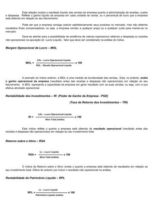 Esta relação mostra o resultado líquido das vendas da empresa quanto à administração de receitas, custos
e despesas. Reflete o ganho líquido da empresa em cada unidade de venda, ou o percentual de lucro que a empresa
está obtendo em relação ao seu faturamento.

               Pode ser que a empresa consiga colocar satisfatoriamente seus produtos no mercado, mas não obtenha
resultados finais compensadores, ou seja, a empresa vendeu a qualquer preço ou a qualquer custo para manter-se no
mercado.
             Deve-se atentar para a possibilidade de existência de valores expressivos relativos a despesas ou receitas
não operacionais na apuração do Lucro Líquido, fator que deve ser considerado na análise do índice.


Margem Operacional de Lucro – MOL



                            LOL – Lucro Operacional Líquido
                MOL = -------------------------------------------- x 100
                           ROL – Receita Operacional Líquida




               A exemplo do índice anterior, a MOL é uma medida da lucratividade das vendas,. Esta, no entanto, avalia
o ganho operacional da empresa (resultado antes das receitas e despesas não operacionais) em ralação ao seu
faturamento. A MOL representa a capacidade da empresa em gerar resultado com as suas vendas, ou seja, com a sua
efetiva atividade operacional.


Rentabilidade dos Investimentos – RI (Poder de Ganho da Empresa - PGE)

                                                             (Taxa de Retorno dos Investimentos – TRI)



                             LOL – Lucro Operacional Líquido
                   RI = -------------------------------------------- x 100
                                    Ativo Total (médio)



              Este índice reflete o quanto a empresa está obtendo de resultado operacional (resultado antes das
receitas e despesas não operacionais) em relação ao seu investimento total.


Retorno sobre o Ativo – RSA


                              LL – Lucro Líquido
                   RSA = ---------------------------- x 100
                              Ativo Total (médio)



             O índice de Retorno sobre o Ativo revela o quanto a empresa está obtendo de resultados em relação ao
seu investimento total. Difere do anterior por incluir o resultado não operacional na análise.


Rentabilidade do Patrimônio Líquido – RPL



                             LL – Lucro Líquido
                  RPL = ------------------------------------ x 100
                          Patrimônio Líquido (médio)




                                                                                                                 7
 