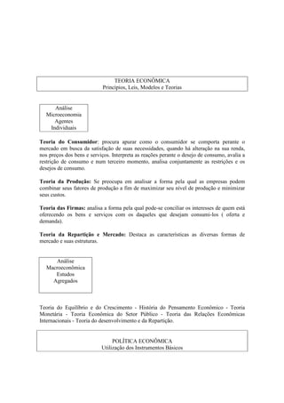 TEORIA ECONÔMICA
                           Princípios, Leis, Modelos e Teorias


     Análise
  Microeconomia
     Agentes
   Individuais

Teoria do Consumidor: procura apurar como o consumidor se comporta perante o
mercado em busca da satisfação de suas necessidades, quando há alteração na sua renda,
nos preços dos bens e serviços. Interpreta as reações perante o desejo de consumo, avalia a
restrição de consumo e num terceiro momento, analisa conjuntamente as restrições e os
desejos de consumo.

Teoria da Produção: Se preocupa em analisar a forma pela qual as empresas podem
combinar seus fatores de produção a fim de maximizar seu nível de produção e minimizar
seus custos.

Teoria das Firmas: analisa a forma pela qual pode-se conciliar os interesses de quem está
oferecendo os bens e serviços com os daqueles que desejam consumi-los ( oferta e
demanda).

Teoria da Repartição e Mercado: Destaca as características as diversas formas de
mercado e suas estruturas.


     Análise
  Macroeconômica
     Estudos
    Agregados



Teoria do Equilíbrio e do Crescimento - História do Pensamento Econômico - Teoria
Monetária - Teoria Econômica do Setor Público - Teoria das Relações Econômicas
Internacionais - Teoria do desenvolvimento e da Repartição.


                                POLÍTICA ECONÔMICA
                           Utilização dos Instrumentos Básicos
 