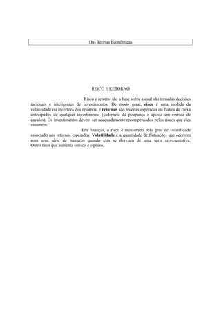 Das Teorias Econômicas




                                   RISCO E RETORNO

                               Risco e retorno são a base sobre a qual são tomadas decisões
racionais e inteligentes de investimentos. De modo geral, risco é uma medida da
volatilidade ou incerteza dos retornos, e retornos são receitas esperadas ou fluxos de caixa
antecipados de qualquer investimento (caderneta de poupança e aposta em corrida de
cavalos). Os investimentos devem ser adequadamente recompensados pelos riscos que eles
assumem.
                              Em finanças, o risco é mensurado pelo grau de volatilidade
associado aos retornos esperados. Volatilidade é a quantidade de flutuações que ocorrem
com uma série de números quando eles se desviam de uma série representativa.
Outro fator que aumenta o risco é o prazo.
 
