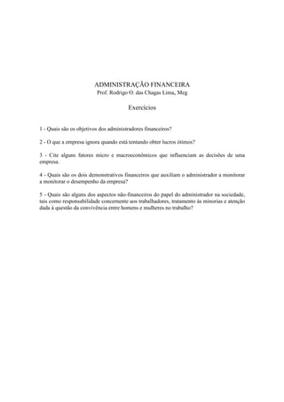 ADMINISTRAÇÃO FINANCEIRA
                         Prof. Rodrigo O. das Chagas Lima, Meg

                                       Exercícios


1 - Quais são os objetivos dos administradores financeiros?

2 - O que a empresa ignora quando está tentando obter lucros ótimos?

3 - Cite alguns fatores micro e macroeconômicos que influenciam as decisões de uma
empresa.

4 - Quais são os dois demonstrativos financeiros que auxiliam o administrador a monitorar
a monitorar o desempenho da empresa?

5 - Quais são alguns dos aspectos não-financeiros do papel do administrador na sociedade,
tais como responsabilidade concernente aos trabalhadores, tratamento às minorias e atenção
dada à questão da convivência entre homens e mulheres no trabalho?
 