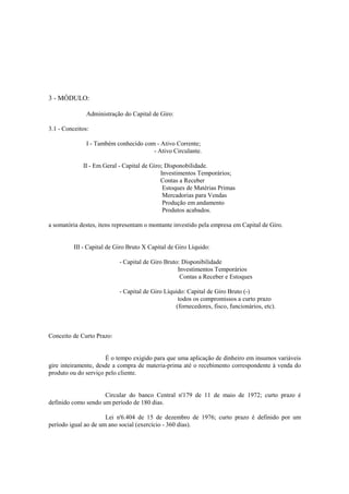 3 - MÓDULO:

               Administração do Capital de Giro:

3.1 - Conceitos:

               I - Também conhecido com - Ativo Corrente;
                                       - Ativo Circulante.

             II - Em Geral - Capital de Giro; Disponobilidade.
                                            Investimentos Temporários;
                                            Contas a Receber
                                             Estoques de Matérias Primas
                                             Mercadorias para Vendas
                                             Produção em andamento
                                             Produtos acabados.

a somatória destes, itens representam o montante investido pela empresa em Capital de Giro.


          III - Capital de Giro Bruto X Capital de Giro Líquido:

                            - Capital de Giro Bruto: Disponibilidade
                                                   Investimentos Temporários
                                                    Contas a Receber e Estoques

                            - Capital de Giro Líquido: Capital de Giro Bruto (-)
                                                   todos os compromissos a curto prazo
                                                  (fornecedores, fisco, funcionários, etc).



Conceito de Curto Prazo:


                      É o tempo exigido para que uma aplicação de dinheiro em insumos variáveis
gire inteiramente, desde a compra de materia-prima até o recebimento correspondente à venda do
produto ou do serviço pelo cliente.


                     Circular do banco Central n'179 de 11 de maio de 1972; curto prazo é
definido como sendo um período de 180 dias.

                      Lei n'6.404 de 15 de dezembro de 1976; curto prazo é definido por um
período igual ao de um ano social (exercício - 360 dias).
 
