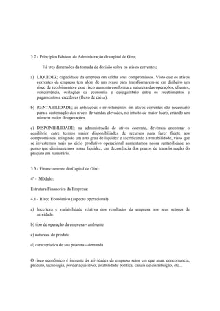 3.2 - Princípios Básicos da Administração de capital de Giro;

      Há tres dimensões da tomada de decisão sobre os ativos correntes;

a) LIQUIDEZ; capacidade da empresa em saldar seus compromissos. Visto que os ativos
   correntes da empresa tem além de um prazo para transformarem-se em dinheiro um
   risco de recebimento e esse risco aumenta conforma a natureza das operações, clientes,
   concorrência, ocilações da econômia e desequilíbrio entre os recebimentos e
   pagamentos a creedores (fluxo de caixa).

b) RENTABILIDADE; as aplicações e investimentos em ativos correntes são necessario
   para a sustentação dos níveis de vendas elevados, no intuíto de maior lucro, criando um
   número maior de operações.

c) DISPONIBILIDADE: na administração de ativos corrente, devemos encontrar o
equilíbrio entre termos maior disponibiliades de recursos para fazer frente aos
compromissos, atingindo um alto grau de liquidez e sacrificando a rentabilidade, visto que
se investemos mais no ciclo produtivo operacional aumentamos nossa rentabilidade ao
passo que diminuiremos nossa liquidez, em decorrência dos prazos de transformação do
produto em numerário.


3.3 - Financiamento do Capital de Giro:

4º - Módulo:

Estrutura Financeira da Empresa:

4.1 - Risco Econômico (aspecto operacional)

a) Incerteza e variabilidade relativa dos resultados da empresa nos seus setores de
   atividade.

b) tipo de operação da empresa - ambiente

c) natureza do produto

d) característica de sua procura - demanda


O risco econômico é inerente às atividades da empresa setor em que atua, concorrencia,
produto, tecnologia, porder aquisitivo, estabilidade política, canais de distribuição, etc...
 