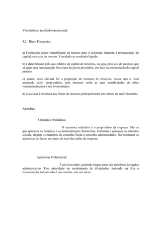 Vinculado ao resultado operacional.


4.2 - Risco Financeiro:


a) Conhecido como variabilidade de retorno para o acionista. Inerente a remuneração do
capital, ou custo do mesmo. Vinculado ao resultado líquido.

b) é determinado pelo uso relativo de capital de terceiros, ou seja, pelo uso de recursos que
exigem uma remuneração fixa (taxa de juros) prioritária, em face da remuneração do capital
próprio.

c) quanto mais elevada for a proporçào de recursos de terceiros, maior será o risco
assumido pelos proprietários, pois menores serão as suas possiblidades de obter
remuneraçào para o seu investimento.

d) associada á estrutura das fontes de recursos principalmente em termos de endividamento.



Apêndice:


            Acionistas Ordinários;

                              O acionista ordinário é o proprietário da empresa. São os
que aprovam os balanços e as demonstrações financeiras, elaboram e aprovam os estatutos
sociais, elegem os membros do conselho fiscal e conselho administrativo. Normalmente os
acionistas perfazem um terço do total das ações da empresa.




            Acionistas Preferêncial;

                            É um investidor, podendo eleger parte dos membros de orgãos
administrativo. Tem prioridade no recebimento de dividendos, podendo ser fixa a
remuneração, todavia não é um creedor, sim um sócio.
 