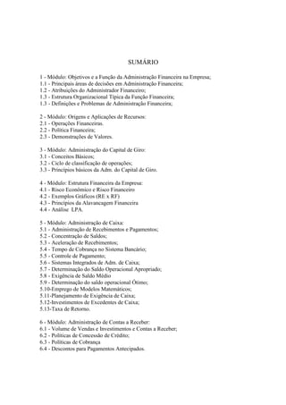 SUMÁRIO

1 - Módulo: Objetivos e a Função da Administração Financeira na Empresa;
1.1 - Principais áreas de decisões em Administração Financeira;
1.2 - Atribuições do Administrador Financeiro;
1.3 - Estrutura Organizacional Típica da Função Financeira;
1.3 - Definições e Problemas de Administração Financeira;

2 - Módulo: Origens e Aplicações de Recursos:
2.1 - Operações Financeiras.
2.2 - Política Financeira;
2.3 - Demonstrações de Valores.

3 - Módulo: Administração do Capital de Giro:
3.1 - Conceitos Básicos;
3.2 - Ciclo de classificação de operações;
3.3 - Princípios básicos da Adm. do Capital de Giro.

4 - Módulo: Estrutura Financeira da Empresa:
4.1 - Risco Econômico e Risco Financeiro
4.2 - Exemplos Gráficos (RE x RF)
4.3 - Princípios da Alavancagem Financeira
4.4 - Análise LPA.

5 - Módulo: Administração de Caixa:
5.1 - Administração de Recebimentos e Pagamentos;
5.2 - Concentração de Saldos;
5.3 - Aceleração de Recebimentos;
5.4 - Tempo de Cobrança no Sistema Bancário;
5.5 - Controle de Pagamento;
5.6 - Sistemas Integrados de Adm. de Caixa;
5.7 - Determinação do Saldo Operacional Apropriado;
5.8 - Exigência de Saldo Médio
5.9 - Determinação do saldo operacional Ótimo;
5.10-Emprego de Modelos Matemáticos;
5.11-Planejamento de Exigência de Caixa;
5.12-Investimentos de Excedentes de Caixa;
5.13-Taxa de Retorno.

6 - Módulo: Administração de Contas a Receber:
6.1 - Volume de Vendas e Investimentos e Contas a Receber;
6.2 - Políticas de Concessão de Crédito;
6.3 - Políticas de Cobrança
6.4 - Descontos para Pagamentos Antecipados.
 