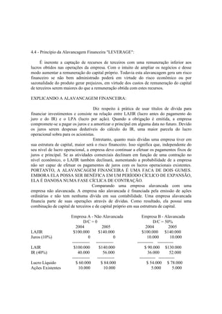 4.4 - Princípio da Alavancagem Financeira "LEVERAGE":

     É inerente a captação de recursos de terceiros com uma remuneração inferior aos
lucros obtidos nas operações da empresa. Com o intuito de ampliar os negócios e desse
modo aumentar a remuneração do capital próprio. Todavia esta alavancagem gera um risco
financeiro se não bem administrado poderá em virtude do risco econômico ou por
sazonalidade do produto gerar prejuizos, em virtude dos custos de remuneração do capital
de terceiros serem maiores do que a remuneração obtida com estes recursos.

EXPLICANDO A ALAVANCAGEM FINANCEIRA:

                                    Diz respeito à prática de usar títulos de dívida para
financiar investimentos e consiste na relação entre LAJIR (lucro antes do pagamento do
juro e do IR) e o LPA (lucro por ação). Quando a obrigação é emitida, a empresa
compromete-se a pagar os juros e a amortizar o principal em alguma data no futuro. Devido
os juros serem despesas dedutíveis do cálculo do IR, uma maior parcela do lucro
operacional sobra para os acionistas.
                                    Entretanto, quanto mais dívidas uma empresa tiver em
sua estrutura de capital, maior será o risco financeiro. Isso significa que, independente do
seu nível de lucro operacional, a empresa deve continuar a efetuar os pagamentos fixos de
juros e principal. Se as atividades comerciais declinam em função de uma contração no
nível econômico, o LAJIR também declinará, aumentando a probabilidade de a empresa
não ser capaz de efetuar os pagamentos de juros com os lucros operacionais existentes.
PORTANTO, A ALAVANCAGEM FINANCEIRA É UMA FACA DE DOIS GUMES.
EMBORA ELA POSSA SER BENÉFICA EM UM PERÍODO CÍCLICO DE EXPANSÃO,
ELA É DANOSA NUMA FASE CÍCLICA DE CONTRAÇÃO.
                                   Comparando uma empresa alavancada com uma
empresa não alavancada. A empresa não alavancada é financiada pela emissão de ações
ordinárias e não tem nenhuma dívida em sua contabilidade. Uma empresa alavancada
financia parte de suas operações através de dívidas. Como resultado, ela possui uma
combinação de capital de terceiros e de capital próprio em sua estrutrura de capital.

                       Empresa A - Não Alavancada              Empresa B - Alavancada
                               D/C = 0                                 D/C = 50%
                         2004            2005                     2004           2005
LAJIR                   $100.000       $140.000                 $100.000 $140.000
Juros (10%)                       0              0                 10.000         10.000
                       ------------ ------------            ----------- -----------
LAIR                    $100.000       $140.000                  $ 90.000 $130.000
IR (40%)                   40.000         56.000                   36.000        52.000
                       ------------   ------------            ----------- -----------
Lucro Líquido            $ 60.000       $ 84.000                   $ 54.000 $ 78.000
Ações Existentes           10.000         10.000                      5.000        5.000
 