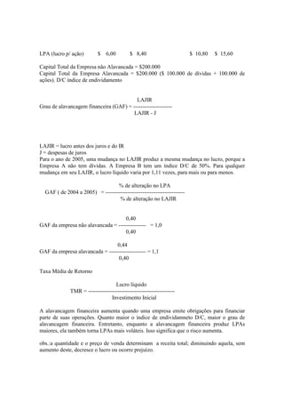 LPA (lucro p/ ação)        $    6,00        $ 8,40                      $ 10,80   $ 15,60

Capital Total da Empresa não Alavancada = $200.000
Capital Total da Empresa Alavancada = $200.000 ($ 100.000 de dívidas + 100.000 de
ações). D/C índice de endividamento


                                         LAJIR
Grau de alavancagem financeira (GAF) = ---------------------
                                        LAJIR - J




LAJIR = lucro antes dos juros e do IR
J = despesas de juros
Para o ano de 2005, uma mudança no LAJIR produz a mesma mudança no lucro, porque a
Empresa A não tem dívidas. A Empresa B tem um índice D/C de 50%. Para qualquer
mudança em seu LAJIR, o lucro líquido varia por 1,11 vezes, para mais ou para menos.

                                 % de alteração no LPA
  GAF ( de 2004 a 2005) = -------------------------------------------
                                  % de alteração no LAJIR


                                    0,40
GAF da empresa não alavancada = --------------- = 1,0
                                    0,40

                                 0,44
GAF da empresa alavancada = -------------------- = 1,1
                                 0,40

Taxa Média de Retorno

                                   Lucro líquido
              TMR = -----------------------------------------------
                                 Investimento Inicial

A alavancagem financeira aumenta quando uma empresa emite obrigações para financiar
parte de suas operações. Quanto maior o índice de endividamneto D/C, maior o grau de
alavancagem financeira. Entretanto, enquanto a alavancagem financeira produz LPAs
maiores, ela também torna LPAs mais voláteis. Isso significa que o risco aumenta.

obs.:a quantidade e o preço de venda determinam a receita total; diminuindo aquela, sem
aumento deste, decresce o lucro ou ocorre prejuízo.
 