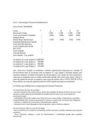 4.4.2 - Alavancagem Financeira Desfavorável:

Ativo Total 1.000.000,00

Conta                                 *            A              B            C         D
Receita de Vendas                                1.500          1.500        1.500      1.500
Custo dos Produtos Vendidos           -           (600)          (600)        (600)     (600)
Margem Bruta                          =
Outras Desp. Operacionais              -           (750)         (750)        (750)      (750)
Resultado Operacional Líquido           =
Custo de Endividamento                  -
Lucro Líquido antes do IR              =
IR ( 35%)                             -
Lucro Líquido                          =
Taxa de Retorno                        =
lucro líquido : Cap. próprio

na empresa A o cap. próprio é 1.000.000
na empresa B o cap. próprio é 700.000
na empresa C o cap. próprio é 500.000
na empresa D o cap. Próprio é 250.000

obs.: nesta nova situação os resultados e retornos operacionais reduziram-se a metade. O
favorecimento para os acionistas esta na empresa A. cujo capital é formado apenas com
recursoso próprios. O desfavorecimento da alavancagem é em virtude do risco econômico,
visto que os resultados com as vendas cairam pela metade, bem como seus custos, todavia o
custo do capital de terceiro se manteve, mas a taxa de retorno sob o ATIVO TOTAL (15%)
ficou inferior ao custo do capital de terceiros (20%) desfavorecendo aos acionistas.

4.5 Fatores que Influênciam a composição da Estrutura Financeira:

a) Característica do setor de atividade:
- taxa de crescimento das vendas futuras, dentro das condições de desenvolvimento do setor, como
elemento condicionante da possibilidade de multiplicação de lucros com uso de capital de
terceiros(leverage);
- estabilidade relativa das vendas como fonte de recursos para cumprir compromissos assumidos,
compatibilidade entre os prazos de geração de recursos e os prazos de vencimento das obrigações.
- estrutura e condições da concorrência enfrentada pela empresa;
- estrutura do ativo total adequada ao tipo de operação a que se destina a empresa.

b) Características alheia ao setor de atividade;
- Risco econômico em virtude da sazonalidade, política nacional e medidas monetárias (recessão do
consumo).
- Risco financeiro, adequar o custo de financiamento a contribuição gerada pelo resultado
operacional.
 
