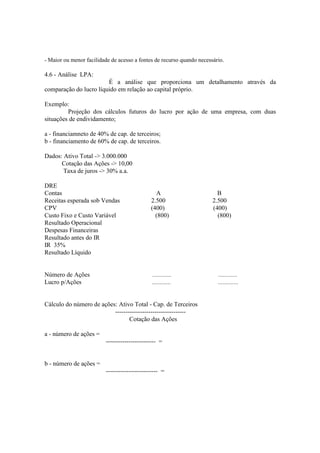 - Maior ou menor facilidade de acesso a fontes de recurso quando necessário.

4.6 - Análise LPA:
                        É a análise que proporciona um detalhamento através da
comparação do lucro líquido em relação ao capital próprio.

Exemplo:
         Projeção dos cálculos futuros do lucro por ação de uma empresa, com duas
situações de endividamento;

a - financiamneto de 40% de cap. de terceiros;
b - financiamento de 60% de cap. de terceiros.

Dados: Ativo Total -> 3.000.000
      Cotação das Ações -> 10,00
       Taxa de juros -> 30% a.a.

DRE
Contas                                         A                         B
Receitas esperada sob Vendas                 2.500                     2.500
CPV                                          (400)                     (400)
Custo Fixo e Custo Variável                    (800)                     (800)
Resultado Operacional
Despesas Financeiras
Resultado antes do IR
IR 35%
Resultado Líquido


Número de Ações                               ............               ............
Lucro p/Ações                                 ............               .............


Cálculo do número de ações: Ativo Total - Cap. de Terceiros
                          ----------------------------------
                                 Cotação das Ações

a - número de ações =
                         ------------------------ =


b - número de ações =
                         ------------------------- =
 