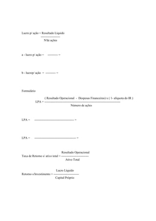Lucro p/ ação = Resultado Líquido
               -------------------
                  N'de ações



a - lucro p/ ação =    ---------- =




b - lucrop/ ação = ---------- =




Formulário

                   ( Resultado Operacional - Despesas Financeiras) x ( 1- alíquota do IR )
             LPA = ---------------------------------------------------------------------------
                                             Número de ações



LPA =      --------------------------------------- =




LPA =      ----------------------------------------- =



                                 Resultado Operacional
Taxa de Retorno s/ ativo total = ---------------------------
                                     Ativo Total


                            Lucro Líquido
Retorno s/Investimento = -------------------------
                           Capital Próprio
 