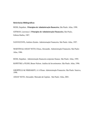 Referências Bibliográficas

ROSS, Stepnhen . Princípios de Administração financeira. São Paulo: Atlas, 1998.

GITMAN, Lawrence J. Princípios de Administração Financeira, São Paulo,
Editora Harbra, 1987.


SANVICENTE, Antônio Zoratto. Administração Financeira. São Paulo: Atlas, 1997.


MARTINS & ASSAF NETO, Eliseu, Alexandre. Administração Financeira. São Paulo:
Atlas, 1986.


ROSS, Stepnhen . Administração financeira corporate finance. São Paulo: Atlas, 1995.

KOPITTKE e FILHO, Bruno Nelson. Análise de Investimentos. São Paulo: Atlas, 1996.


GROPPELLI & NIKBAKHT, A A Ehsan. Administração Financeira. São Paulo: Saraiva,
1998.

ASSAF NETO, Alexandre. Mercado de Capitais. São Paulo: Atlas, 2001.
 