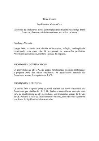 Risco e Lucro

                        Escolhendo a Mistura Certa

A decisão de financiar os ativos com empréstimos de curto ou de longo prazo
        é uma escolha entre minimizar o risco e maximizar os lucros



Condições Normais:

Longo Prazo -> mais caro; devido as incertezas, inflação, inadimplência,
compensado pelo risco. Não há necessidade de renovações periódicas.
Abordagem conservadora, manter a liquidez da empresa.



ABORDAGEM CONSERVADORA

Os empréstimos de LP. E PL. são usados para financiar os ativos imobilizados
e pequena parte dos ativos circulantes. As necessidades sazonais são
financiadas através de empréstimos de CP.


ABORDAGEM AGRESSIVA

Os ativos fixos e apenas parte do nível mínimo dos ativos circulantes são
financiados por dívidas de LP. E PL. Todas as necessidades sazonais, mais
parte do nível mínimo do ativo circulante, são financiadas através de dívidas
de CP. Portanto o custo de financiamento é mínimo, mas o risco de ocorrerem
problemas de liquidez é relativamente alto.
 