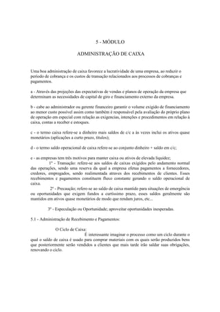 5 - MÓDULO

                           ADMINISTRAÇÃO DE CAIXA


Uma boa administração de caixa favorece a lucratividade de uma empresa, ao reduzir o
período de cobrança e os custos de transação relacionados aos processos de cobranças e
pagamentos.

a - Através das projeções das expectativas de vendas e planos de operação da empresa que
determinam as necessidades de capital de giro e financiamento externo da empresa.

b - cabe ao administrador ou gerente financeiro garantir o volume exigido de financiamento
ao menor custo possível assim como também é responsável pela avaliação do próprio plano
de operação em especial com relação as exigencias, intenções e procedimentos em relação à
caixa, contas a receber e estoques.

c - o termo caixa refere-se a dinheiro mais saldos de c/c a às vezes inclui os ativos quase
monetários (aplicações a curto prazo, títulos);

d - o termo saldo operacional de caixa refere-se ao conjunto dinheiro + saldo em c/c;

e - as empresas tem três motivos para manter caixa ou ativos de elevada liquidez;
           1º - Transação: refere-se aos saldos de caixas exigidos pelo andamento normal
das operações, sendo uma reserva da qual a empresa efetua pagamentos a fornecedores,
credores, empregados, sendo realimentada atraves dos recebimentos de clientes. Esses
recebimentos e pagamentos constituem fluxo constante gerando o saldo operacional de
caixa.
            2º - Precaução; refere-se ao saldo de caixa mantido para situações de emergência
ou oportunidades que exigem fundos a curtíssimo prazo, esses saldos geralmente são
mantidos em ativos quase monetários de modo que rendam juros, etc...

          3º - Especulação ou Oportunidade; aproveitar oportunidades inesperadas.

5.1 - Administração de Recebimento e Pagamentos:

              O Ciclo de Caixa:
                              É interessante imaginar o processo como um ciclo durante o
qual o saldo de caixa é usado para comprar materiais com os quais serão produzidos bens
que posteriormente serão vendidos a clientes que mais tarde irão saldar suas obrigações,
renovando o ciclo.
 