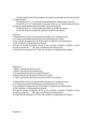 As necessidades totais de financiamento da empresa compreende um intervalo de B até
G ( poderá haver).
     Os períodos B a D e E a G são de responsabilidade da Administração de Caixa.
     O intervalo de A a B representado no exemplo refere-se a um período além do alcance
da empresa, porém poderá afetar diretamente o processo produtivo.
     O intervalo de E a F é determinado pela política de crédito da empresa.
     O intervalo de B a E compreende o processo produtivo da empresa.

Exercícios
1- Detalhamento de um ciclo operacional do produto sob o enfoque do caixa.
a) A empresa encomenda matéria-prima, com recebimento em 10 dias;
b) As condições de pagamento é de 30 dias após o recebimento da matéria-prima;
c) Não considerar a compensação dos cheques;
d) O giro de estoque da empresa é de 4x ao ano e portanto o produto é vendido e a conta
enviada ao cliente em.........dias após o recebimento da matéria-prima.
e) O periríodo de cobrança é de 15 dias, não onsiderar a compensação dos cheques.




Pergunta-se:
1- Qual é o período do ciclo de caixa?
2- Qual é o período do ciclo operacional?
3- Em qual período haverá necessidade financeira?
4- Qual o período que determina as Política de Crédito?
5 – Qual o período que determina o processo produtivo da empresa?

2- Detalhamento de um ciclo operacional do produto sob o enfoque do caixa.
a) A empresa encomenda matéria-prima, com recebimento em 15 dias;
b) As condições de pagamento é de 45 dias após o recebimento da matéria-prima;
c) Não considerar a compensação dos cheques;
d) O giro de estoque da empresa é de 8x ao ano e portanto o produto é vendido e a conta
enviada ao cliente em.........dias após o recebimento da matéria-prima.
e) O periríodo de cobrança é de 10 dias, não onsiderar a compensação dos cheques.




Pergunta-se:
 