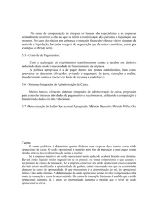 No ramo da compensação de cheques os bancos são especialistas e as empresas
normalmente recorrem a eles no que se refere à minimização dos períodos e liquidação dos
mesmos. No caso dos títulos em cobrança o mercado financeiro oferece vários sistemas de
controle e liquidação, havendo margem de negociação que devemos considerar, como por
exemplo, o D0 (de zero).

5.5 - Controle de Pagamentos;

      Com a aceleração de recebimentos transformamos contas a receber em dinheiro
reduzindo deste modo à necessidade de financiamento da empresa.
      A política apropriada é a de pagar dentro dos prazos estabelecidos, bem como
aproveitar os descontos oferecidos, evitando o pagamento de juros, correções e multas,
transformando contas a receber em fonte de recursos a custo baixo.

5.6 - Sistemas Integrados de Administração de Caixa.

      Muitos bancos oferecem sistemas integrados de administração de caixa, projetados
para controlar intensas atividades de pagamentos e recebimentos, utilizando a computação e
transmitindo dados em alta velocidade.

5.7 -Determinação do Saldo Operacional Apropriado: Método Baumol e Método Miller-Orr




Teoria:
      O nosso problema é determinar quanto dinheiro uma empresa deve manter como saldo
operacional de caixa. O saldo operacional é mantido para fins de transação e para pagar contas
obtidas atráves dos recebimentos de contas a receber.
      Se a empresa mantiver um saldo operacional muito reduzido acabará ficando sem dinheiro.
Deverá então liquidar títulos negociáveis se os possuir, ou tomar empréstimos o que causará o
surgimento de custos de transação. Se a empresa conservar um saldo operacional excessivamente
elevado estará sacrificando a oportunidade de ganhos, estará encorrendo nos que os economistas
chamam de custo de oportunidade. O que procuramos é a determinação do sal, do operacional
ótimo e não saldo mínimo. A determinação do saldo operacional ótimo envolve compensação entre
custo de transação e custo de oportunidade. Os custos de transação diminuem à medida que o saldo
operacional aumenta, já o custo de oportunidade aumenta à medida que o nível de saldo
operacional se eleva.
 