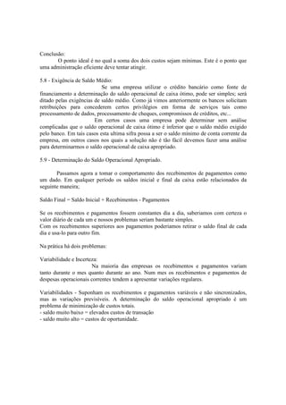 Conclusão:
       O ponto ideal é no qual a soma dos dois custos sejam mínimas. Este é o ponto que
uma administração eficiente deve tentar atingir.

5.8 - Exigência de Saldo Médio:
                           Se uma empresa utilizar o crédito bancário como fonte de
financiamento a determinação do saldo operacional de caixa ótimo, pode ser simples; será
ditado pelas exigências de saldo médio. Como já vimos anteriormente os bancos solicitam
retribuições para concederem certos privilégios em forma de serviços tais como
processamento de dados, processamento de cheques, compromissos de créditos, etc...
                        Em certos casos uma empresa pode determinar sem análise
complicadas que o saldo operacional de caixa ótimo é inferior que o saldo médio exigido
pelo banco. Em tais casos esta ultima sifra possa a ser o saldo mínimo de conta corrente da
empresa, em outros casos nos quais a solução não é tão fácil devemos fazer uma análise
para determinarmos o saldo operacional de caixa apropriado.

5.9 - Determinação do Saldo Operacional Apropriado.

       Passamos agora a tomar o comportamento dos recebimentos de pagamentos como
um dado. Em qualquer período os saldos inicial e final da caixa estão relacionados da
seguinte maneira;

Saldo Final = Saldo Inicial + Recebimentos - Pagamentos

Se os recebimentos e pagamentos fossem constantes dia a dia, saberiamos com certeza o
valor diário de cada um e nossos problemas seriam bastante simples.
Com os recebimentos superiores aos pagamentos poderiamos retirar o saldo final de cada
dia e usa-lo para outro fim.

Na prática há dois problemas:

Variabilidade e Incerteza:
                       Na maioria das empresas os recebimentos e pagamentos variam
tanto durante o mes quanto durante ao ano. Num mes os recebimentos e pagamentos de
despesas operacionais correntes tendem a apresentar variações regulares.

Variabilidades - Suponham os recebimentos e pagamentos variáveis e não sincronizados,
mas as variações previsíveis. A determinação do saldo operacional apropriado é um
problema de minimização de custos totais.
- saldo muito baixo = elevados custos de transação
- saldo muito alto = custos de oportunidade.
 