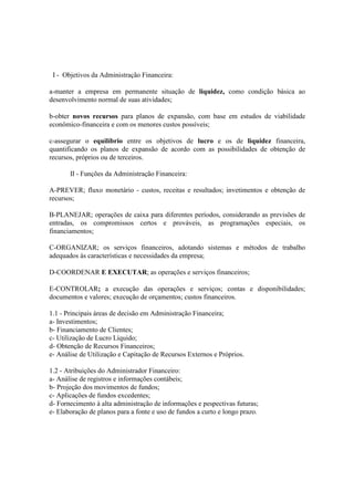 I - Objetivos da Administração Financeira:

a-manter a empresa em permanente situação de liquidez, como condição básica ao
desenvolvimento normal de suas atividades;

b-obter novos recursos para planos de expansão, com base em estudos de viabilidade
econômico-financeira e com os menores custos possíveis;

c-assegurar o equilíbrio entre os objetivos de lucro e os de liquidez financeira,
quantificando os planos de expansão de acordo com as possibilidades de obtenção de
recursos, próprios ou de terceiros.

       II - Funções da Administração Financeira:

A-PREVER; fluxo monetário - custos, receitas e resultados; invetimentos e obtenção de
recursos;

B-PLANEJAR; operações de caixa para diferentes períodos, considerando as previsões de
entradas, os compromissos certos e prováveis, as programações especiais, os
financiamentos;

C-ORGANIZAR; os serviços financeiros, adotando sistemas e métodos de trabalho
adequados às características e necessidades da empresa;

D-COORDENAR E EXECUTAR; as operações e serviços financeiros;

E-CONTROLAR; a execução das operações e serviços; contas e disponibilidades;
documentos e valores; execução de orçamentos; custos financeiros.

1.1 - Principais áreas de decisão em Administração Financeira;
a- Investimentos;
b- Financiamento de Clientes;
c- Utilização de Lucro Líquido;
d- Obtenção de Recursos Financeiros;
e- Análise de Utilização e Capitação de Recursos Externos e Próprios.

1.2 - Atribuições do Administrador Financeiro:
a- Análise de registros e informações contábeis;
b- Projeção dos movimentos de fundos;
c- Aplicações de fundos excedentes;
d- Fornecimento à alta administração de informações e pespectivas futuras;
e- Elaboração de planos para a fonte e uso de fundos a curto e longo prazo.
 