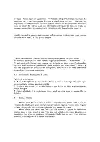 Incerteza - Poucas vezes os pagamentos e recebimentos são perfeitamentes previsíveis. Se
passarmos para o extremo oposto e fizermos a suposição de que os recebimentos e os
pagamentos são completamente aleatórios pode-se elaborar um modelo usandoa técnica da
teoria de limites de controle. Além das informações sobre custo de transação e taxas de
juros precisamos dispor de uma medida de variabilidade dos fluxos líquidos de caixa.


Usando esses dados podemos determinar os saldos mínimos e máximos na conta corrente
indicados pelas letras X e Y no gráfico a seguir.




O Saldo operacional de caixa oscila aleatoriamente em resposta a entradas e saídas.
No momento T1 atinge-se o limite máximo (superior) de controle(Y). No momento T1 ( Y-
X) reais são transferidos da conta corrente para aplicação em curto prazo. Continuando a
oscilação de recebimentos e pagamentos caindo a saldo a zero no momento T2 quando X
reais são resgatados das aplicações em curto prazo e transferidos p/ c/c onde continuaram
ocorrendo recebimentos e pagamentos.

5.10 - Investimento de Excedente de Caixa:

Critério de Investimento;
1 - Risco de Inadiplencia; é a possibilidade de que os juros ou o principal não sejam pagos
no momento previsto e na quantia prometida.
2 - Prazo de Vencimento; é o período durante o qual devem ser feitos os pagamentos de
juros e principal.
3 - Negociabilidade; é a possibilidade com a qual um ativo pode ser convertido em
dinheiro.

5.11 - Taxa de Retorno:

       Quanto mais baixo o risco e maior a negociabilidade menor será a taxa de
remuneração. Títulos com essas características apresentam preços elevados e como preços e
taxas de retorno estão inversamente relacionados suas taxas serão baixas.
       Outra relação que existe para fixar a taxa de retorno é o prazo de vencimento.
Quanto maior o prazo maior a taxa, visto que será afetada pelos ciclos econômicos e
monetários, bem como as tendências políticas do Estado, que em curto prazo podemos
mensurar, já em longo prazo se tornam mais incertas.
 