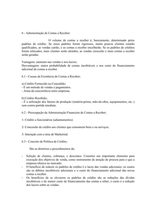 6 - Administração de Contas a Receber:

                     O volume de contas a receber é, basicamente, determinado pelos
padrões de crédito. Se esses padrões forem rigorosos, muito poucos clientes estarão
qualificados, as vendas cairão, e as contas a receber encolherão. Se os padrões de créditos
forem relaxados, mais clientes serão atraídos, as vendas crescerão e mais contas a receber
serão geradas.

Vantagens: aumento nas vendas e nos lucros;
Desvantagens: maior probabilidade de contas incobráveis e nos custo do financiamento
adicional de contas a receber.

6.1 - Causas da Existência de Contas a Receber;

a) Crédito Fornecido ou Concedido;
- É um método de vendas e pagamentos.
- Arma da concorrência entre empresas.

b) Crédito Recebido;
- É a utilização dos fatores de produção (matéria-prima, mão-de-obra, equipamentos, etc..)
sem contra partida imediata.

6.2 - Preocupação da Administração Financeira de Contas a Receber;

1- Crédito a funcionários (adiantamentos)

2- Concessão de crédito aos clientes que consomem bens e ou serviços;

3- Interação com a área de Marketind.

6.3 - Conceito de Política de Crédito;

      São as diretrizes e procedimentos de;

-   Seleção de clientes, cobrança, e descontos. Constitui um importante elemento para
    execução dos objetivos de venda, como instrumento de atração de procura para o que a
    empresa oferece no mercado.
-   O benefício de reduzir os padrões de crédito é o lucro das vendas adicionais; os custos
    são os débitos incobráveis adicionais e o custo do financiamento adicional das novas
    contas a receber.
-   Os benefícios de se elevarem os padrões de crédito são as reduções das dívidas
    incobráveis e do menor custo de financiamento das contas a reber; o custo é a redução
    dos lucros sobre as vendas.
 