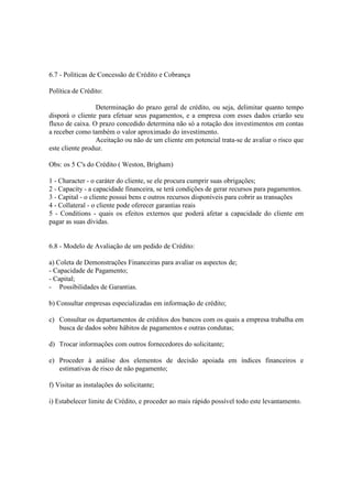 6.7 - Políticas de Concessão de Crédito e Cobrança

Política de Crédito:

                 Determinação do prazo geral de crédito, ou seja, delimitar quanto tempo
disporá o cliente para efetuar seus pagamentos, e a empresa com esses dados criarão seu
fluxo de caixa. O prazo concedido determina não só a rotação dos investimentos em contas
a receber como também o valor aproximado do investimento.
                 Aceitação ou não de um cliente em potencial trata-se de avaliar o risco que
este cliente produz.

Obs: os 5 C's do Crédito ( Weston, Brigham)

1 - Character - o caráter do cliente, se ele procura cumprir suas obrigações;
2 - Capacity - a capacidade financeira, se terá condições de gerar recursos para pagamentos.
3 - Capital - o cliente possui bens e outros recursos disponíveis para cobrir as transações
4 - Collateral - o cliente pode oferecer garantias reais
5 - Conditions - quais os efeitos externos que poderá afetar a capacidade do cliente em
pagar as suas dívidas.


6.8 - Modelo de Avaliação de um pedido de Crédito:

a) Coleta de Demonstrações Financeiras para avaliar os aspectos de;
- Capacidade de Pagamento;
- Capital;
- Possibilidades de Garantias.

b) Consultar empresas especializadas em informação de crédito;

c) Consultar os departamentos de créditos dos bancos com os quais a empresa trabalha em
   busca de dados sobre hábitos de pagamentos e outras condutas;

d) Trocar informações com outros fornecedores do solicitante;

e) Proceder à análise dos elementos de decisão apoiada em índices financeiros e
   estimativas de risco de não pagamento;

f) Visitar as instalações do solicitante;

i) Estabelecer limite de Crédito, e proceder ao mais rápido possível todo este levantamento.
 