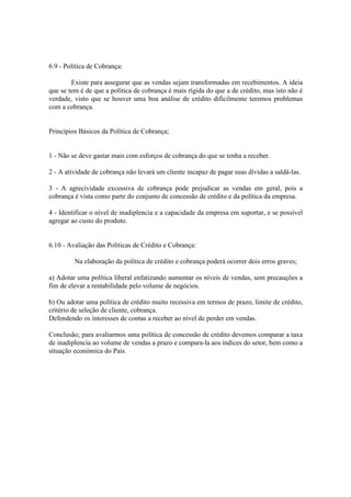 6.9 - Política de Cobrança:

        Existe para assegurar que as vendas sejam transformadas em recebimentos. A ideia
que se tem é de que a política de cobrança é mais rígida do que a de crédito, mas isto não é
verdade, visto que se houver uma boa análise de crédito dificilmente teremos problemas
com a cobrança.


Princípios Básicos da Política de Cobrança;


1 - Não se deve gastar mais com esforços de cobrança do que se tenha a receber.

2 - A atividade de cobrança não levará um cliente incapaz de pagar suas dívidas a saldá-las.

3 - A agrecividade excessiva de cobrança pode prejudicar as vendas em geral, pois a
cobrança é vista como parte do conjunto de concessão de crédito e da política da empresa.

4 - Identificar o nível de inadiplencia e a capacidade da empresa em suportar, e se possível
agregar ao custo do produto.


6.10 - Avaliação das Políticas de Crédito e Cobrança:

         Na elaboração da política de crédito e cobrança poderá ocorrer dois erros graves;

a) Adotar uma política liberal enfatizando aumentar os níveis de vendas, sem precauções a
fim de elevar a rentabilidade pelo volume de negócios.

b) Ou adotar uma política de crédito muito recessiva em termos de prazo, limite de crédito,
critério de seleção de cliente, cobrança.
Defendendo os interesses de contas a receber ao nível de perder em vendas.

Conclusão; para avaliarmos uma política de concessão de crédito devemos comparar a taxa
de inadiplencia ao volume de vendas a prazo e compara-la aos índices do setor, bem como a
situação económica do Pais.
 