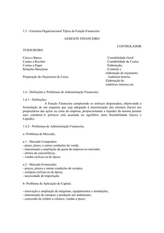 1.3 - Estrutura Organizacional Típica da Função Financeira:

                                GERENTE FINANCEIRO

                                                                      CONTROLADOR
TESOUREIRO

Caixa e Banco                                                   Contabilidade Geral
Contas a Receber                                                Contabilidade de Custos
Contas a Pagar                                                  Elaboração;
Relações Bancárias                                             -Controle e
                                                              elaboração de orçamento
Preparação do Orçamento de Caixa                                Auditoria Interna
                                                              Elaboração de
                                                              relatórios internos etc.

1.4 - Definições e Problemas de Administração Financeira:

1.4.1 - Definições;
                 A Função Financeira compreende os esforços dispensados, objetivando a
formulação de um esquema que seja adequado à maximização dos retornos (lucro) aos
proprietários das ações ou cotas da empresa, proporcionando a liquidez da mesma perante
seus creedores.A primícia está acentada no equilíbrio entre Rentabilidade (lucro) e
Liquidez.

1.4.2 - Problemas de Administração Financeira;

a- Problema de Mercado;

a.1 - Mercado Comprador;
- preço, prazo, e outras condições de venda;
- manutenção e ampliação da quota da empresa no mercado;
- efeitos da concorrência;
- vendas cíclicas ou de época.

a.2 - Mercado Fornecedor;
- preços, prazos e outras condições de compra;
- compras cíclicas ou de época;
- necessidade de importação.

b- Problema de Aplicação do Capital;

- renovação e ampliação de máquinas, equipamentos e instalações;
- manutenção de estoques e produção em andamento;
- concessão de crédito a clientes; vendas a prazo;
 