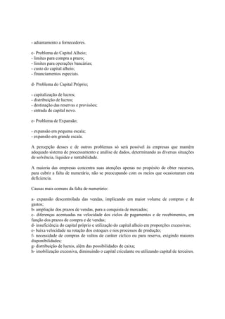 - adiantamento a fornecedores.

c- Problema do Capital Alheio;
- limites para compra a prazo;
- limites para operações bancárias;
- custo do capital alheio;
- financiamentos especiais.

d- Problema do Capital Próprio;

- capitalização de lucros;
- distribuição de lucros;
- destinação das reservas e provisões;
- entrada de capital novo.

e- Problema de Expansão;

- expansão em pequena escala;
- expansão em grande escala.

A percepção desses e de outros problemas só serà possível às empresas que mantém
adequado sistema de processamento e análise de dados, determinando as diversas situações
de solvência, liquidez e rentabilidade.

A maioria das empresas concentra suas atenções apenas no propósito de obter recursos,
para cubrir a falta de numerário, não se preocupando com os meios que ocasionaram esta
deficiencia.

Causas mais comuns da falta de numerário:

a- expansão descontrolada das vendas, implicando em maior volume de compras e de
gastos;
b- ampliação dos prazos de vendas, para a conquista de mercados;
c- diferenças acentuadas na velocidade dos ciclos de pagamentos e de recebimentos, em
função dos prazos de compra e de vendas;
d- insuficiência do capital próprio e utilização do capital alheio em proporções excessivas;
e- baixa velocidade na rotação dos estoques e nos processos de produção;
f- necessidade de compras de vultos de caráter cíclico ou para reserva, exigindo maiores
disponibilidades;
g- distribuição de lucros, além das possibilidades de caixa;
h- imobilização excessiva, diminuindo o capital criculante ou utilizando capital de terceiros.
 