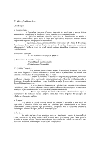 2.2 -Operações Financeiras:

Classificação:

a) Características;
                  - Operações bancárias Comuns; desconto de duplicatas e outros títulos,
adiantamentos com garantia de duplicatas e outras garantias, cobrança de duplicatas.
                  - Operações bancárias especiais; operações de financiamento de vendas a
prestações, empréstimos a prazo médio e longo, para aquisição de máquinas e matérias-primas,
empréstimos especiais para projetos de investimentos.
                  - Operações de financiamento específico; empréstimos sob a forma de debêntures,
financiamento feitos pelos próprios clientes ou usuários de serviços (pagamentos antecipados,
adiantamentos), vendas a prazo em geral (transferência da capacidade operacional, cessão de
capital circulante).

b) Prazo de Liquidação;
                   - Varia de acordo com o tipo de operação.

c) Permanência do Capital na Empresa:
                 - Capital Social; Indefinidamente.
                 - Financiamento; Temporário.

2.3 - Política Financeira:
                       Nas empresas onde o capital próprio é insuficiente- fenômeno que ocorre
com muita frequência - torna-se indispensável estudar não só a possibilidade de crédito, mas,
também, a conveniência de se recorrer a le, dado ao custo.
                        O capital fixo constitui-se de imóveis, máquinas e equipamentos, mobiliário,
instalações, veículos e outros componentes instrumentais do Ativo. O capital circulante compõe-se
de estoques destinados à produção ou à venda, de dívidas a receber de compradores e de outros e de
disponibilidades financeiras.
                         A avaliação da medida em que o capital deve ser investido nesses diversos
componentes requer o conhecimento do grau de aproveitamento que cada um possa oferecer, tanto
na função de produzir lucro como na de converter-se em valor monetário.
                         Via de regra a fixação das diretrizes financeiras está intimamente ligada às
características dos mercados em que a empresa opera, bem como à proporção do seu capital em
relação ao volume dos negócios.

a) Reservas;
            São partes de lucros líquidos retidos na empresa e destinadas a fins gerais ou
específicos. Constituem direito dos sócios ou acionistas, pois correspondem a um capital
complementar.Exemplo; reserva legal (inespecífica, obrigatória para as sociedades anônimas),
reservas para aumento de capital, reservas para ampliações.

b) Provisões;
          São partes de lucro bruto retidos na empresa e destinadas a manter a integridade de
certos componentes do Ativo, suscetíveis de perda de valor, bem como a cobrir riscos a que os
negócios se acham sujeitos.Exemplo; provisão para depreciações do capital fixo, provisões para
devedores duvidosos, provisões para indenizações a empregados.
 