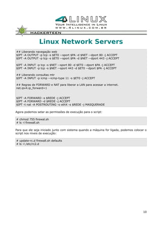 Linux Network Servers
## Liberando navegação web
$IPT -A OUTPUT -p tcp -s $ET0 --sport $PA -d $NET --dport 80 -j ACCEPT
$IPT -A OUTPUT -p tcp -s $ET0 --sport $PA -d $NET --dport 443 -j ACCEPT
$IPT -A INPUT -p tcp -s $NET --sport 80 -d $ET0 --dport $PA -j ACCEPT
$IPT -A INPUT -p tcp -s $NET --sport 443 -d $ET0 --dport $PA -j ACCEPT
## Liberando consultas mtr
$IPT -A INPUT -p icmp --icmp-type 11 -s $ET0 -j ACCEPT
## Regras de FORWARD e NAT para liberar a LAN para acessar a internet.
net.ipv4.ip_forward=1
$IPT -A FORWARD -s $REDE -j ACCEPT
$IPT -A FORWARD -d $REDE -j ACCEPT
$IPT -t nat -A POSTROUTING -o ethX -s $REDE -j MASQUERADE
Agora podemos setar as permissões de execução para o script:
# chmod 755 firewal.sh
# ls -l firewall.sh
Para que ele seja iniciado junto com sistema quando a máquina for ligada, podemos colocar o
script nos níveis de execução:
# update-rc.d firewall.sh defaults
# ls -l /etc/rc2.d
10
 