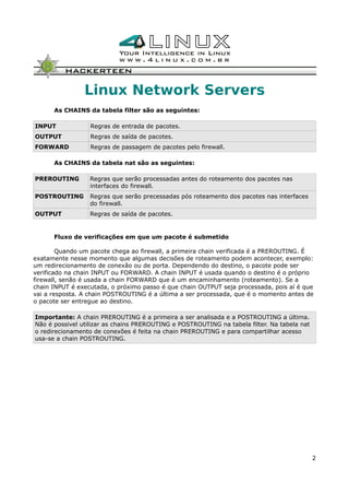Linux Network Servers
As CHAINS da tabela filter são as seguintes:
INPUT Regras de entrada de pacotes.
OUTPUT Regras de saída de pacotes.
FORWARD Regras de passagem de pacotes pelo firewall.
As CHAINS da tabela nat são as seguintes:
PREROUTING Regras que serão processadas antes do roteamento dos pacotes nas
interfaces do firewall.
POSTROUTING Regras que serão precessadas pós roteamento dos pacotes nas interfaces
do firewall.
OUTPUT Regras de saída de pacotes.
Fluxo de verificações em que um pacote é submetido
Quando um pacote chega ao firewall, a primeira chain verificada é a PREROUTING. É
exatamente nesse momento que algumas decisões de roteamento podem acontecer, exemplo:
um redirecionamento de conexão ou de porta. Dependendo do destino, o pacote pode ser
verificado na chain INPUT ou FORWARD. A chain INPUT é usada quando o destino é o próprio
firewall, senão é usada a chain FORWARD que é um encaminhamento (roteamento). Se a
chain INPUT é executada, o próximo passo é que chain OUTPUT seja processada, pois aí é que
vai a resposta. A chain POSTROUTING é a última a ser processada, que é o momento antes de
o pacote ser entregue ao destino.
Importante: A chain PREROUTING é a primeira a ser analisada e a POSTROUTING a última.
Não é possivel utilizar as chains PREROUTING e POSTROUTING na tabela filter. Na tabela nat
o redirecionamento de conexões é feita na chain PREROUTING e para compartilhar acesso
usa-se a chain POSTROUTING.
2
 