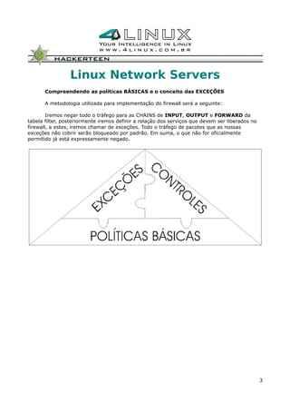 Linux Network Servers
Compreendendo as políticas BÁSICAS e o conceito das EXCEÇÕES
A metodologia utilizada para implementação do firewall será a seguinte:
Iremos negar todo o tráfego para as CHAINS de INPUT, OUTPUT e FORWARD da
tabela filter, posteriormente iremos definir a relação dos serviços que devem ser liberados no
firewall, a estes, iremos chamar de exceções. Todo o tráfego de pacotes que as nossas
exceções não cobrir serão bloqueado por padrão. Em suma, o que não for oficialmente
permitido já está expressamente negado.
3
 