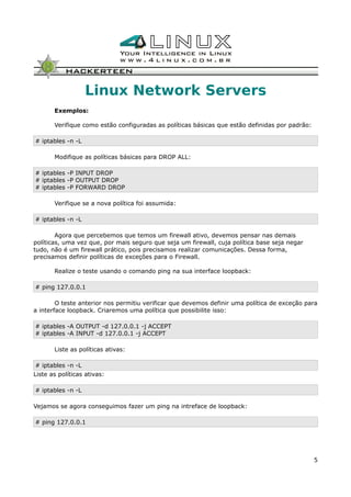 Linux Network Servers
Exemplos:
Verifique como estão configuradas as políticas básicas que estão definidas por padrão:
# iptables -n -L
Modifique as políticas básicas para DROP ALL:
# iptables -P INPUT DROP
# iptables -P OUTPUT DROP
# iptables -P FORWARD DROP
Verifique se a nova política foi assumida:
# iptables -n -L
Agora que percebemos que temos um firewall ativo, devemos pensar nas demais
políticas, uma vez que, por mais seguro que seja um firewall, cuja política base seja negar
tudo, não é um firewall prático, pois precisamos realizar comunicações. Dessa forma,
precisamos definir políticas de exceções para o Firewall.
Realize o teste usando o comando ping na sua interface loopback:
# ping 127.0.0.1
O teste anterior nos permitiu verificar que devemos definir uma política de exceção para
a interface loopback. Criaremos uma política que possibilite isso:
# iptables -A OUTPUT -d 127.0.0.1 -j ACCEPT
# iptables -A INPUT -d 127.0.0.1 -j ACCEPT
Liste as políticas ativas:
# iptables -n -L
Liste as políticas ativas:
# iptables -n -L
Vejamos se agora conseguimos fazer um ping na intreface de loopback:
# ping 127.0.0.1
5
 
