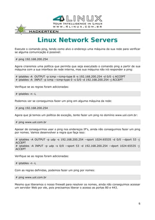 Linux Network Servers
Execute o comando ping, tendo como alvo o endereço uma máquina da sua rede para verificar
se alguma comunicação é possível:
# ping 192.168.200.254
Agora criaremos uma política que permita que seja executado o comando ping a partir de sua
máquina com a sua interface de rede interna, mas sua máquina não irá responder a ping:
# iptables -A OUTPUT -p icmp --icmp-type 8 -s 192.168.200.254 -d 0/0 -j ACCEPT
# iptables -A INPUT -p icmp --icmp-type 0 -s 0/0 -d 192.168.200.254 -j ACCEPT
Verifique se as regras foram adicionadas:
# iptables -n -L
Podemos ver se conseguimos fazer um ping em alguma máquina da rede:
# ping 192.168.200.254
Agora que já temos um política de exceção, tente fazer um ping no domínio www.uol.com.br:
# ping www.uol.com.br
Apesar de conseguirmos usar o ping nos endereços IP's, ainda não conseguimos fazer um ping
por nomes. Vamos desenvolver a regra que faça isso:
# iptables -A OUTPUT -p udp -s 192.168.200.254 --sport 1024:65535 -d 0/0 --dport 53 -j
ACCEPT
# iptables -A INPUT -p udp -s 0/0 --sport 53 -d 192.168.200.254 --dport 1024:65535 -j
ACCEPT
Verifique se as regras foram adicionadas:
# iptables -n -L
Com as regras definidas, podemos fazer um ping por nomes:
# ping www.uol.com.br
Mesmo que liberamos o nosso firewall para resolver os nomes, ainda não conseguimos acessar
um servidor Web por ele, pois precisamos liberar o acesso as portas 80 e 443.
6
 