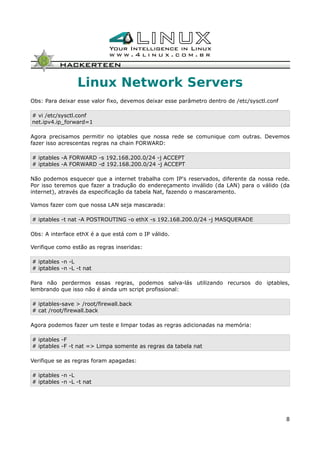 Linux Network Servers
Obs: Para deixar esse valor fixo, devemos deixar esse parâmetro dentro de /etc/sysctl.conf
# vi /etc/sysctl.conf
net.ipv4.ip_forward=1
Agora precisamos permitir no iptables que nossa rede se comunique com outras. Devemos
fazer isso acrescentas regras na chain FORWARD:
# iptables -A FORWARD -s 192.168.200.0/24 -j ACCEPT
# iptables -A FORWARD -d 192.168.200.0/24 -j ACCEPT
Não podemos esquecer que a internet trabalha com IP's reservados, diferente da nossa rede.
Por isso teremos que fazer a tradução do endereçamento inválido (da LAN) para o válido (da
internet), através da especificação da tabela Nat, fazendo o mascaramento.
Vamos fazer com que nossa LAN seja mascarada:
# iptables -t nat -A POSTROUTING -o ethX -s 192.168.200.0/24 -j MASQUERADE
Obs: A interface ethX é a que está com o IP válido.
Verifique como estão as regras inseridas:
# iptables -n -L
# iptables -n -L -t nat
Para não perdermos essas regras, podemos salva-lás utilizando recursos do iptables,
lembrando que isso não é ainda um script profissional:
# iptables-save > /root/firewall.back
# cat /root/firewall.back
Agora podemos fazer um teste e limpar todas as regras adicionadas na memória:
# iptables -F
# iptables -F -t nat => Limpa somente as regras da tabela nat
Verifique se as regras foram apagadas:
# iptables -n -L
# iptables -n -L -t nat
8
 