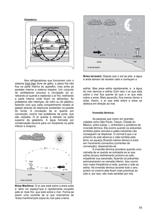 50
Geladeira:
Nos refrigeradores que funcionam com o
sistema frost free (livre de gelo), a placa fria não
fica na parte interna do aparelho, mas entre as
paredes interna e externa traseira. Um conjunto
de ventiladores provoca a circulação do ar,
retirando ar quente e injetando o ar frio, resfriando
a parte interna onde ficam os alimentos. As
prateleiras são inteiriças, de vidro ou de plástico,
fazendo com que cada compartimento receba ar
gelado através de aberturas existentes na parede
do fundo. A circulação de ar quente por
convecção, ocorre nas prateleiras da porta, que
são vazadas. O ar quente é retirado na parte
superior da geladeira. A água formada por
condensação escorre para um recipiente na parte
inferior e evapora.
Brisa Marítima: O ar que está sobre a areia sobe
e “abre um espaço”que é rapidamente ocupado
pelo ar mais frio, que está sobre o mar. Forma-se
assim uma corrente de ar que chamamos de
“brisa marítima”pois sopra do mar para a terra.
Brisa terrestre: Depois que o sol se põe, a água
e areia deixam de receber calor e começam a
esfriar. Mas areia esfria rapidamente, e a água
do mar demora a esfriar Com isso o ar que esta
sobre o mar fica quente do que o ar que esta
sobre a areia. Mais aquecido, fica menos denso e
sobe. Assim, o ar que está sobre a areia se
desloca em direção ao mar.
Inversão térmica:
As pessoas que vivem em grandes
cidades como São Paulo, Tóquio, Cidade do
México, entre outras --- enfrentam o problema da
inversão térmica. Ela ocorre quando os poluentes
emitidos pelos veículos e pelas indústrias não
conseguem se dispersar. O normal é que o ar
próximo do solo absorva o calor emitido pela
terra, se aqueça (ficando menos denso) e suba
em movimento convectivo (correntes de
convecção), dispersando-se.
A inversão térmica acontece quando uma
camada de ar quente se sobrepõe ao ar que
sofreu brusco resfriamento próximo ao solo,
impedindo sua ascensão, fazendo os poluentes
permanecerem na camada inferior. Isso ocorre
com maior freqüência a noite, quando o solo se
esfria. Há inversão térmica durante todo o ano,
porém no inverno elas ficam mais próximas ao
solo e, por isso, são mais sentidas por nós.
 