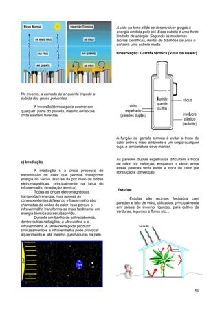 51
No inverno, a camada de ar quente impede a
subida dos gases poluentes.
A inversão térmica pode ocorrer em
qualquer parte do planeta, mesmo em locais
onde existam florestas.
c) Irradiação
A irradiação é o único processo de
transmissão de calor que permite transportar
energia no vácuo. Isso se dá por meio de ondas
eletromagnéticas, principalmente na faixa do
infravermelho (irradiação térmica).
Todas as ondas eletromagnéticas
transportam energia, mas apenas as
correspondentes à faixa do infravermelho são
chamadas de ondas de calor. Isso porque o
infravermelho transforma-se mais facilmente em
energia térmica ao ser absorvido.
Durante um banho de sol recebemos,
dentre outras radiações, a ultravioleta e a
infravermelha. A ultravioleta pode produzir
bronzeamento e a infravermelha pode provocar
aquecimento e, até mesmo queimaduras na pele.
A vida na terra pôde se desenvolver graças à
energia emitida pelo sol. Essa estrela é uma fonte
limitada de energia. Segundo as modernas
teorias cientificas, dentro de 5 bilhões de anos o
sol será uma estrela morta.
Observação: Garrafa térmica (Vaso de Dewar)
A função da garrafa térmica é evitar a troca de
calor entre o meio ambiente e um corpo qualquer
cuja, a temperatura deve manter.
As paredes duplas espelhadas dificultam a troca
de calor por radiação, enquanto o vácuo entre
essas paredes tenta evitar a troca de calor por
condução e convecção.
Estufas:
Estufas são recintos fechados com
paredes e teto de vidro, utilizadas, principalmente
em países de inverno rigoroso, para cultivo de
verduras, legumes e flores etc....
 