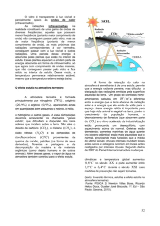 52
O vidro é transparente à luz visível e
parcialmente opaco às ondas de calor
(infravermelho).
As radiações infravermelhas na
realidade constituem de uma gama de ondas de
diversas freqüências; aquelas que possuem
menor freqüência (portanto maior comprimento de
onda) não conseguem passar pelo vidro, mas as
de maior freqüência (portanto de menor
comprimento de onda), as mais próximas das
radiações correspondentes à cor vermelha,
conseguem passar com a luz visível e outras
radiações. Uma parcela dessa energia é
absorvida pelas plantas que estão no interior da
estufa. Essas plantas aquecem e emitem parte da
energia absorvida em forma de infravermelho, só
que agora com comprimento de ondas maiores,
que não conseguem passar pelo vidro e fica
retido no interior da estufa. Desse modo, a
temperatura permanece relativamente estável,
mesmo que a temperatura externa esteja baixa.
O efeito estufa na atmosfera terrestre:
A atmosfera terrestre é formada
principalmente por nitrogênio (78%) , oxigênio
(20,9%) e argônio (0,9%) , aparecendo ainda
em quantidades bem pequenas o neônio, o hélio,
o hidrogênio e outros gases. A essa composição
devemos acrescentar os chamados “gases
estufa”, que dificultam a dispersão dos raios
solares que incidem sobre a terra. São eles o
dióxido de carbono 2( )CO , o metano 4( )CH , o
óxido nitroso 2( )N O e os compostos de
clorofluorcarbono ( )CFC provenientes da
queima de carvão, petróleo (na forma de seus
derivados), florestas e pastagens e da
decomposição da madeira e de materiais
orgânicos (como dejeto humano e de outros
animais). Além desses gases, o vapor de água na
atmosfera também contribui para o efeito estufa.
A forma de retenção do calor na
atmosfera é semelhante à de uma estufa: permite
que a energia radiante penetre, mas dificulta a
dissipação das radiações emitidas pela superfície
aquecida da terra. Um grupo de cientistas norte-
americanos calculou em
2
1 /W m a diferença
entre a energia que a terra absorve de radiação
solar e a energia que ela emite de volta para o
espaço. /essa energia retida é importante para
que haja vida animal e vegetal na terra, porém o
crescimento da população humana, o
desmatamento de florestas (que absorvem parte
do 2CO ) e o ritmo acelerado da industrialização
estão provocando um desequilíbrio, com
aquecimento acima do normal. Geleiras estão
derretendo; correntes marinhas de água quente
(no oceano atlântico) estão mais aquecidas que o
normal, provocando mais furacões que a média
do último século; chuvas intensas inundam locais
antes secos e estiagens ocorrem em locais antes
castigados por intensas chuvas. Segundo dados
de 2007 do Painel Internacional sobre mudanças
climáticas a temperatura global aumentou
0,6ºC no século  e pode aumentar entre
1,1ºC e 6,4ºC durante o século  caso
medidas de prevenção não sejam tomadas.
(texto: Inversão térmica, estufas e efeito estufa na
atmosfera terrestre)
Fonte: FÍSICA 2/ Newton Villas Boas, Ricardo
Helou Doca, Gualter José Biscuola. 1ª. Ed – São
Paulo: Saraiva, 2010).
 
