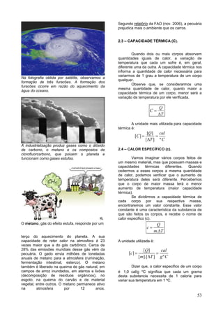 53
Na fotografia obtida por satélite, observamos a
formação de três furacões. A formação dos
furacões ocorre em razão do aquecimento da
água do oceano.
A industrialização produz gases como o dióxido
de carbono, o metano e os compostos de
clorofluorcarbono, que poluem o planeta e
funcionam como gases estufas.
O metano, gás do efeito estufa, responde por um
terço do aquecimento do planeta. A sua
capacidade de reter calor na atmosfera é 23
vezes maior que a do gás carbônico. Cerca de
28% das emissões mundiais desse gás vêm da
pecuária. O gado envia milhões de toneladas
anuais de metano para a atmosfera (ruminação,
fermentação intestinal, esterco). O metano
também é liberado na queima de gás natural, em
campos de arroz inundados, em aterros e lixões
(decomposição de resíduos orgânicos), no
esgoto, na queima do carvão e de material
vegetal, entre outros. O metano permanece ativo
na atmosfera por 12 anos.
Segundo relatório da FAO (nov. 2006), a pecuária
prejudica mais o ambiente que os carros.
2.3 – CAPACIDADE TÉRMICA (C).
Quando dois ou mais corpos absorvem
quantidades iguais de calor, a variação de
temperatura que cada um sofre é, em geral,
diferente uma da outra. A capacidade térmica nos
informa a quantidade de calor necessária para
variarmos de 1 grau a temperatura de um corpo
qualquer.
Observe que, se considerarmos uma
mesma quantidade de calor, quanto maior a
capacidade térmica de um corpo, menor será a
variação de temperatura por ele verificada.
Q
C
T


A unidade mais utilizada para capacidade
térmica é:
[ ]
[ ]
[ ] º
Q cal
C
T C
 

2.4 – CALOR ESPECÍFICO (c).
Vamos imaginar vários corpos feitos de
um mesmo material, mas que possuam massas e
capacidades térmicas diferentes. Quando
cedermos a esses corpos a mesma quantidade
de calor, podemos verificar que o aumento de
temperatura deles será diferente. Percebemos
que o corpo de maior massa terá o menor
aumento de temperatura (maior capacidade
térmica).
Se dividirmos a capacidade térmica de
cada corpo por sua respectiva massa,
encontraremos um valor constante. Esse valor
constante é uma característica da substancia de
que são feitos os corpos, e recebe o nome de
calor especifico (c).
.
Q
c
m T


A unidade utilizada é:
[ ]
[ ]
[ ].[ ] º
Q cal
c
m T g C
 

Dizer que, o calor especifico de um corpo
é 1,0 cal/g ºC significa que cada um grama
desta substancia necessita de 1 caloria para
variar sua temperatura em 1 ºC.
 