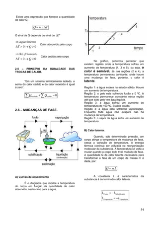54
Existe uma expressão que fornece a quantidade
de calor Q.
. .Q mc T 
O sinal de Q depende do sinal de T
0 0
aquecimento
T Q

   
Calor absorvido pelo corpo
Re
0 0
sfriamento
T Q

   
Calor cedido pelo corpo
2.5 – PRINCÍPIO DA IGUALDADE DAS
TROCAS DE CALOR.
“Em um sistema termicamente isolado, a
soma do calor cedido e do calor recebido é igual
á zero”.
0recebido cedidoQ Q  
2.6 – MUDANÇAS DE FASE.
A) Curvas de aquecimento
È o diagrama que mostra a temperatura
do corpo em função da quantidade de calor
absorvida, neste caso para a água.
No gráfico, podemos perceber que
existem regiões onde a temperatura sofreu um
aumento de temperatura (1, 3 e 5), ou seja, o
calor é sensível. Já nas regiões (2 e 4), a
temperatura permaneceu constante, onde houve
uma mudança de fase, portanto, o calor é
latente.
Região 1: a água estava no estado sólido. Houve
um aumento de temperatura.
Região 2: o gelo esta sofrendo fusão a 0 ºC. A
temperatura permanece constante nesta região
até que todo gelo vire água liquida.
Região 3: a água sofreu um aumento de
temperatura de 100 ºC. Estado liquido.
Região 4: a água esta sofrendo vaporização.
Enquanto toda água não evapore não há
mudança de temperatura.
Região 5: o vapor de água sofre um aumento de
temperatura.
B) Calor latente.
Quando, sob determinada pressão, um
corpo atinge a temperatura de mudança de fase,
cessa a variação de temperatura. A energia
térmica continua ser utilizada na reorganização
molecular da substancia. A temperatura só volta a
mudar quando o corpo todo tiver mudado de fase.
A quantidade Q de calor latente necessária para
transformar a fase de um corpo de massa m é
dada, por:
.Q m L
A constante L é característica da
substancia é denominada calor latente.
Fusão Solidificação
Evaporação Liquefação
L L
L L
 
 
 