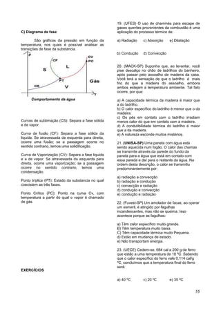55
C) Diagrama de fase
São gráficos da pressão em função da
temperatura, nos quais é possível analisar as
transições de fase da substancia.
Comportamento da água
Curvas de sublimação (CS): Separa a fase sólida
e de vapor.
Curva de fusão (CF): Separa a fase sólida da
liquida. Se atravessada da esquerda para direita,
ocorre uma fusão; se a passagem ocorre no
sentido contrario, temos uma solidificação.
Curva de Vaporização (CV): Separa a fase liquida
e a de vapor. Se atravessada da esquerda para
direita, ocorre uma vaporização; se a passagem
ocorre no sentido contrario, temos uma
condensação.
Ponto tríplice (PT): Estado da substancia no qual
coexistem as três fases.
Ponto Crítico (PC): Ponto na curva Cv, com
temperatura a partir do qual o vapor é chamado
de gás.
EXERCÍCIOS
19. (UFES) O uso de chaminés para escape de
gases quentes provenientes da combustão é uma
aplicação do processo térmico de:
a) Radiação c) Absorção e) Dilatação
b) Condução d) Convecção
20. (MACK-SP) Suponha que, ao levantar, você
pise descalço no chão de ladrilhos do banheiro,
após passar pelo assoalho de madeira da casa.
Você terá a sensação de que o ladrilho é mais
frio do que a madeira do assoalho, embora
ambos estejam a temperatura ambiente. Tal fato
ocorre, por que:
a) A capacidade térmica da madeira é maior que
a do ladrilho.
b) O calor específico do ladrilho é menor que o da
madeira.
c) Os pés em contato com o ladrilho irradiam
menos calor do que em contato com a madeira.
d) A condutibilidade térmica do ladrilho é maior
que a da madeira.
e) A natureza esconde muitos mistérios.
21. (UNISA-SP) Uma panela com água está
sendo aquecida num fogão. O calor das chamas
se transmite através da parede do fundo da
panela para a água que está em contato com
essa parede e daí para o restante da água. Na
ordem desta descrição, o calor se transmitiu
predominantemente por:
a) radiação e convecção
b) radiação e condução
c) convecção e radiação
d) condução e convecção
e) condução e radiação
22. (Fuvest-SP) Um amolador de facas, ao operar
um esmeril, é atingido por fagulhas
incandescentes, mas não se queima. Isso
acontece porque as fagulhas:
a) Têm calor específico muito grande.
B) Têm temperatura muito baixa.
C) Têm capacidade térmica muito Pequena.
d) Estão em mudança de estado.
e) Não transportam energia.
23. (UECE) Cedem-se, 684 cal a 200 g de ferro
que estão a uma temperatura de 10 ºC. Sabendo
que o calor específico do ferro vale 0,114 cal/g
ºC, concluímos que a temperatura final do ferro
será:
a) 40 ºC c) 20 ºC e) 35 ºC
 