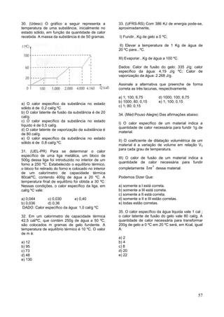 57
30. (Udesc) O gráfico a seguir representa a
temperatura de uma substância, inicialmente no
estado sólido, em função da quantidade de calor
recebida. A massa da substância é de 50 gramas.
a) O calor específico da substância no estado
sólido é de 0,2 cal/g.ºC.
b) O calor latente de fusão da substância é de 20
cal/g.
c) O calor específico da substância no estado
líquido é de 0,5 cal/g.
d) O calor latente de vaporização da substância é
de 80 cal/g.
e) O calor específico da substância no estado
sólido é de 0,8 cal/g.ºC.
31. (UEL-PR) Para se determinar o calor
específico de uma liga metálica, um bloco de
500g dessa liga foi introduzido no interior de um
forno a 250 ºC. Estabelecido o equilíbrio térmico,
o bloco foi retirado do forno e colocado no interior
de um calorímetro de capacidade térmica
80cal/ºC, contendo 400g de água a 20 ºC. A
temperatura final de equilíbrio foi obtida a 30 ºC.
Nessas condições, o calor específico da liga, em
cal/g ºC vale:
a) 0,044 c) 0,030 e) 0,40
b) 0,036 d) 0,36
DADO: Calor específico da água: 1,0 cal/g ºC
32. Em um calorímetro de capacidade térmica
42,5 cal/ºC, que contém 250g de água a 50 ºC,
são colocados m gramas de gelo fundente. A
temperatura de equilíbrio térmico é 10 ºC. O valor
de m é:
a) 12
b) 95
c) 73
d) 48
e) 130
33. (UFRS-RS) Com 386 KJ de energia pode-se,
aproximadamente,
I) Fundir...Kg de gelo a 0 ºC;
II) Elevar a temperatura de 1 Kg de água de
20 ºC para...ºC.
III) Evaporar...Kg de água a 100 ºC.
Dados: Calor de fusão do gelo: 335 J/g; calor
específico da água: 4,19 J/g ºC; Calor de
vaporização da água: 2.268 J/g.
Assinale a alternativa que preenche de forma
correta as três lacunas, respectivamente.
a) 1; 100; 6,75 d) 1000; 100; 6,75
b) 1000; 80; 0,15 e) 1; 100; 0,15
c) 1; 80; 0,15
34. (Méd.Pouso Alegre) Das afirmações abaixo:
I) O calor específico de um material indica a
quantidade de calor necessária para fundir 1g de
material.
II) O coeficiente de dilatação volumétrica de um
material é a variação de volume em relação V0
para cada grau de temperatura.
III) O calor de fusão de um material indica a
quantidade de calor necessária para fundir
completamente
3
1m desse material.
Podemos Dizer Que:
a) somente a I está correta.
b) somente a III está correta.
c) somente a II está correta.
d) somente a II e III estão corretas.
e) todas estão corretas.
35. O calor específico da água liquida vale 1 cal ;
o calor latente de fusão do gelo vale 80 cal/g. A
quantidade de calor necessária para transformar
200g de gelo a 0 ºC em 20 ºC será, em Kcal, igual
A:
a) 2
b) 4
c) 8
d) 20
e) 22
 