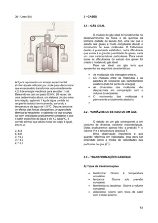 58
36- (Uesc-BA)
A figura representa um arranjo experimental
similar àquele utilizado por Joule para demonstrar
que é necessário transformar aproximadamente
4,2 J de energia mecânica para se obter 1 cal.
Deixando-se cair um peso 50,0 N, 20 vezes, de
uma determinada altura, um sistema de pás entra
em rotação, agitando 1 kg de água contida no
recipiente isolado termicamente, variando a
temperatura da água de 1,5 ºC. Desprezando-se
os efeitos das forças dissipativas, a capacidade
térmica do recipiente e sabendo-se que o corpo
cai com velocidade praticamente constante e que
o calor específico da água é de 1,0 cal/g ºC, é
correto afirmar que altura inicial do corpo é igual,
em m, a:
a) 6,3
b) 8,0
c) 10,0
d) 13,0
e) 15,0
3 - GASES
3.1 – GÁS IDEAL
O modelo do gás ideal foi fundamental no
desenvolvimento da física e da química da
primeira metade do século XIX, uma vez que o
estudo dos gases é muito complicado devido o
movimento de suas moléculas. O tratamento
destas é puramente estatístico, outra dificuldade
que existe é a grande quantidade de gases, cada
um com características particulares. Para sanar
todas as dificuldades do estudo dos gases foi
criado o modelo do gás ideal.
Para ser ideal, um gás teria que
apresentar as seguintes características:
 As moléculas não interagem entre si.
 Os choques entre as moléculas e as
paredes do recipiente são perfeitamente
elásticos [não há perda de energia].
 As dimensões das moléculas são
desprezíveis em comparação com o
volume do recipiente.
 O movimento das moléculas é
permanente e totalmente aleatório.

3.2 – VARIÁVEIS DE ESTADO DE UM GÁS
O estado de um gás corresponde a um
conjunto de diversas variáveis macroscópicas.
Delas analisaremos apenas três: a pressão P, o
volume V e a temperatura absoluta T.
Uma observação importante é que
quando referimos em velocidade, esta deve ser
entendida como a média de velocidades das
partículas do gás ( )V .
3.3 – TRANSFORMAÇÕES GASOSAS
A) Tipos de transformações
 Isotérmica: Ocorre à temperatura
constante.
 Isobárica: Ocorre sob pressão
constante.
 Isométrica ou isocórica: Ocorre a volume
constante.
 Adiabática: ocorre sem troca de calor
com o meio externo.
 