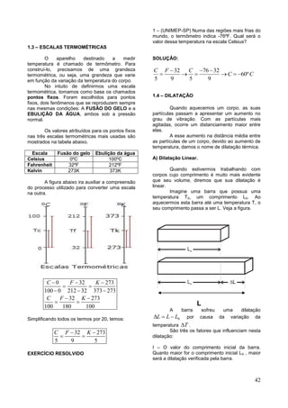 42
1.3 – ESCALAS TERMOMÉTRICAS
O aparelho destinado a medir
temperatura é chamado de termômetro. Para
construí-lo, precisamos de uma grandeza
termométrica, ou seja, uma grandeza que varie
em função da variação da temperatura do corpo.
No intuito de definirmos uma escala
termométrica, tomamos como base os chamados
pontos fixos. Foram escolhidos para pontos
fixos, dois fenômenos que se reproduzem sempre
nas mesmas condições: A FUSÃO DO GELO e a
EBULIÇÃO DA ÁGUA, ambos sob a pressão
normal.
Os valores atribuídos para os pontos fixos
nas três escalas termométricas mais usadas são
mostrados na tabela abaixo.
Escala Fusão do gelo Ebulição da água
Celsius 0ºC 100ºC
Fahrenheit 32ºF 212ºF
Kelvin 273K 373K
A figura abaixo ira auxiliar a compreensão
do processo utilizado para converter uma escala
na outra.
0 32 273
100 0 212 32 373 273
32 273
100 180 100
C F K
C F K
  
 
  
 
 
Simplificando todos os termos por 20, temos:
32 273
5 9 5
C F K 
 
EXERCÍCIO RESOLVIDO
1 – (UNIMEP-SP) Numa das regiões mais frias do
mundo, o termômetro indica -76ºF. Qual será o
valor dessa temperatura na escala Celsius?
SOLUÇÂO:
32 76 32
60º
5 9 5 9
C F C
C C
  
     
1.4 – DILATAÇÃO
Quando aquecemos um corpo, as suas
partículas passam a apresentar um aumento no
grau de vibração. Com as partículas mais
agitadas, ocorre um distanciamento maior entre
elas.
A esse aumento na distância média entre
as partículas de um corpo, devido ao aumento de
temperatura, damos o nome de dilatação térmica.
A) Dilatação Linear.
Quando estivermos trabalhando com
corpos cujo comprimento é muito mais evidente
que seu volume, diremos que sua dilatação é
linear.
Imagine uma barra que possua uma
temperatura T0, um comprimento L0. Ao
aquecermos esta barra até uma temperatura T, o
seu comprimento passa a ser L. Veja a figura.
L
A barra sofreu uma dilatação
0L L L   por causa da variação da
temperatura T .
São três os fatores que influenciam nesta
dilatação:
I – O valor do comprimento inicial da barra.
Quanto maior for o comprimento inicial L0 , maior
será a dilatação verificada pela barra.
 