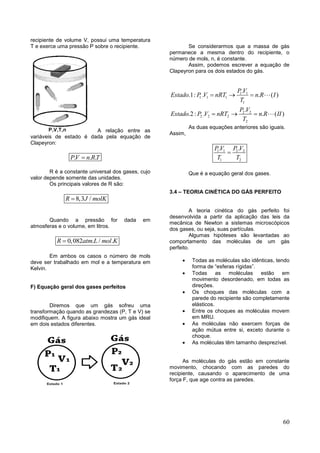 60
recipiente de volume V, possui uma temperatura
T e exerce uma pressão P sobre o recipiente.
A relação entre as
variáveis de estado é dada pela equação de
Clapeyron:
. . .PV n RT
R é a constante universal dos gases, cujo
valor depende somente das unidades.
Os principais valores de R são:
8,3 /R J molK
Quando a pressão for dada em
atmosferas e o volume, em litros.
0,082 . / .R atm L mol K
Em ambos os casos o número de mols
deve ser trabalhado em mol e a temperatura em
Kelvin.
F) Equação geral dos gases perfeitos
Diremos que um gás sofreu uma
transformação quando as grandezas (P, T e V) se
modifiquem. A figura abaixo mostra um gás ideal
em dois estados diferentes.
Se considerarmos que a massa de gás
permanece a mesma dentro do recipiente, o
número de mols, n, é constante.
Assim, podemos escrever a equação de
Clapeyron para os dois estados do gás.
1 1
1. 1 1
1
2 2
2. 2 2
2
.
.1: . . ( )
.
.2: . . ( )
P V
Estado P V nRT n R I
T
P V
Estado P V nRT n R II
T
  
  
As duas equações anteriores são iguais.
Assim,
1 1 2 2
1 2
. .P V P V
T T

Que é a equação geral dos gases.
3.4 – TEORIA CINÉTICA DO GÁS PERFEITO
A teoria cinética do gás perfeito foi
desenvolvida a partir da aplicação das leis da
mecânica de Newton a sistemas microscópicos
dos gases, ou seja, suas partículas.
Algumas hipóteses são levantadas ao
comportamento das moléculas de um gás
perfeito.
 Todas as moléculas são idênticas, tendo
forma de “esferas rígidas”.
 Todas as moléculas estão em
movimento desordenado, em todas as
direções.
 Os choques das moléculas com a
parede do recipiente são completamente
elásticos.
 Entre os choques as moléculas movem
em MRU.
 As moléculas não exercem forças de
ação mútua entre si, exceto durante o
choque.
 As moléculas têm tamanho desprezível.
As moléculas do gás estão em constante
movimento, chocando com as paredes do
recipiente, causando o aparecimento de uma
força F, que age contra as paredes.
 