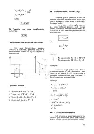 62
. .
.( )
.G G G
volume
G G
W F d P
W P V
Ad 
 
Então:
.W P V 
B) Trabalho em uma transformação
isométrica.
0W 
C) Trabalho em uma transformação qualquer
Em uma transformação qualquer
(inclusive a isobárica), podemos calcular o
trabalho através da área sob o gráfico de pressão
versus volume.
D) Sinal do trabalho
:( 0) 0
:( 0) 0
: : 0
: : 0
Expansão V W
Compressão V W
Ciclos Sentido horário W
Ciclos anti horário W
   
   
 
 
4.3 – ENERGIA INTERNA DE UM GÁS (U)
Sabemos que as partículas de um gás
estão em constante movimentação e que quanto
maior a temperatura maior será a movimentação
dessas partículas.
Devido a essa movimentação, dizemos
que estas partículas possuem certa energia
cinética. Daremos o nome de energia interna (U)
de um gás à soma das energias cinéticas das
suas partículas.
3
. . .
2
U n RT
Ou,
3
.
2
U PV
Note que:
I) No aquecimento: 0 0T U    
II) No resfriamento: 0 0T U    
Exemplo:
Considere um gás perfeito, monoatômico
na temperatura de 0 ºC, sob a pressão de 1 atm,
ocupando um volume de 56L. Sabendo que a
velocidade quadrática media das moléculas e 1
840 m/s, determine a massa do gás.
Resolução
5 2
3 3
2
2
5 3 3
1 1.10 /
56 56.10
1840
3
2 2
3
3.1.10 .56.10 .(1840)
0,00496
5
c
P atm N m
V L m
v
mv
U E PV
PV mv
m
m Kg
m g
 
 

  


4.4 – 1ª LEI DA TERMODINÂMICA
Pelo principio da conservação de energia,
sabemos que um sistema jamais pode criar ou
destruir energia; portanto, se um sistema recebe
 